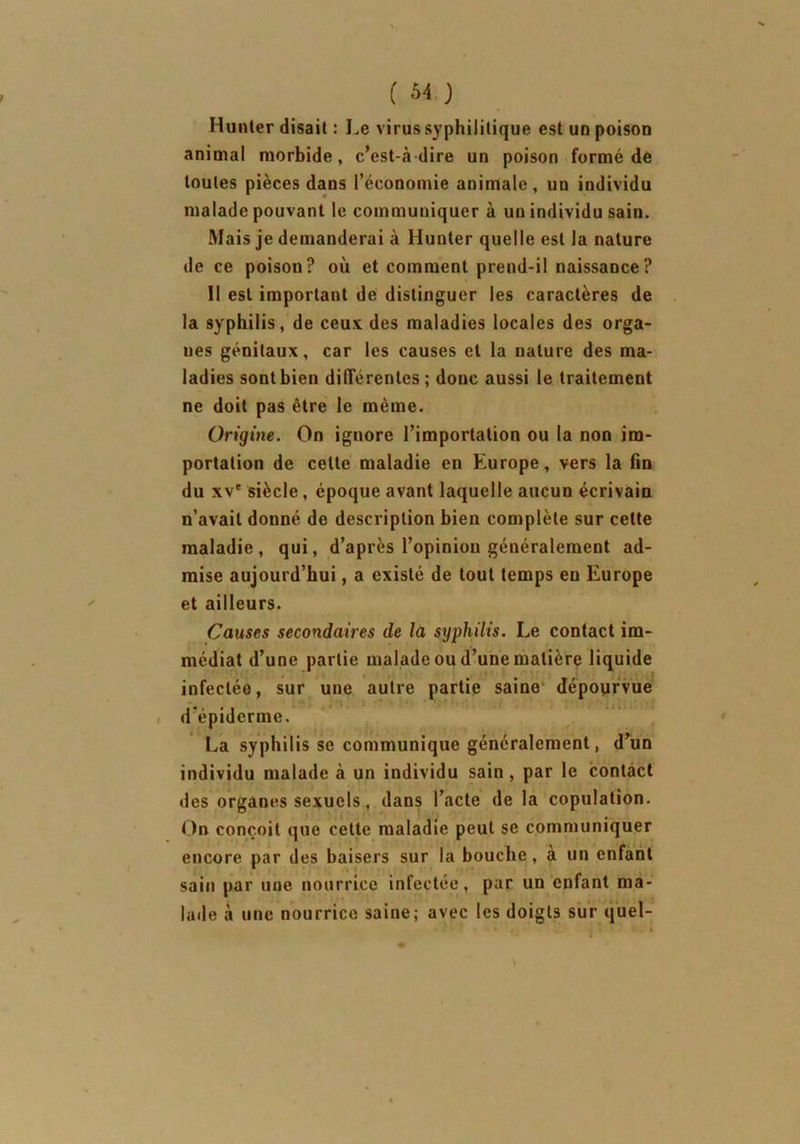 Hunier disait : Le virus syphilitique est un poison animal morbide, c’est-à dire un poison formé de toutes pièces dans l’économie animale, un individu malade pouvant le communiquer à un individu sain. Mais je demanderai à Hunter quelle est la nature de ce poison? où et comment prend-il naissance? Il est important de distinguer les caractères de la syphilis, de ceux des maladies locales des orga- nes génitaux, car les causes et la nature des ma- ladies sont bien différentes ; donc aussi le traitement ne doit pas être le même. Origine. On ignore l’importation ou la non im- portation de celte maladie en Europe, vers la fin du xve siècle, époque avant laquelle aucun écrivain n’avait donné de description bien complète sur cette maladie, qui, d’après l’opinion généralement ad- mise aujourd’hui, a existé de tout temps en Europe et ailleurs. Causes secondaires de la syphilis. Le contact im- médiat d’une partie malade ou d’une matière liquide infecléo, sur une autre partie saine dépourvue d epiderme. La syphilis se communique généralement, d’un individu malade à un individu sain, par le contact des organes sexuels, dans l’acte de la copulation. On conçoit que cette maladie peut se communiquer encore par des baisers sur la bouche, à un enfant sain par une nourrice infectée, par un enfant ma- lade à une nourrice saine; avec les doigts sur quel-