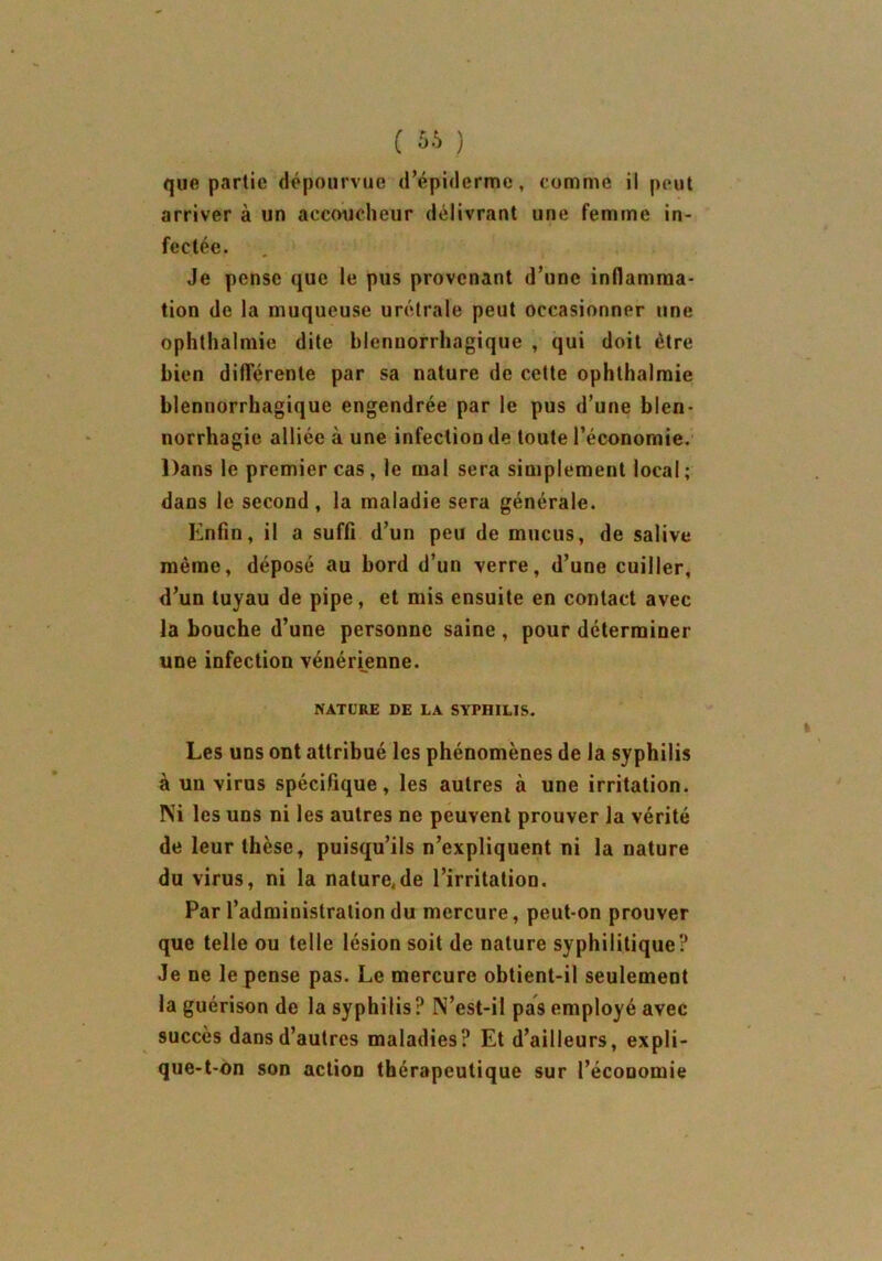 que partie dépourvue d’épiderme, comme il peut arriver à un accoucheur délivrant une femme in- fectée. Je pense que le pus provenant d’une inflamma- tion de la muqueuse urétrale peut occasionner une ophthalmie dite blenuorrhagique , qui doit être bien différente par sa nature de cette ophthalmie blennorrhagique engendrée par le pus d’une blen- norrhagie alliée à une infection de toute l’économie. Dans le premier cas, le mal sera simplement local; dans le second, la maladie sera générale. Enfin, il a suffi d’un peu de mucus, de salive même, déposé au bord d’un verre, d’une cuiller, d’un tuyau de pipe, et mis ensuite en contact avec la bouche d’une personne saine , pour déterminer une infection vénérienne. NATURE DE LA SYPHILIS. Les uns ont attribué les phénomènes de la syphilis à un virus spécifique, les autres à une irritation. Ni les uns ni les autres ne peuvent prouver la vérité de leur thèse, puisqu’ils n’expliquent ni la nature du virus, ni la nalure.de l’irritation. Par l’administration du mercure, peut-on prouver que telle ou telle lésion soit de nature syphilitique? Je ne le pense pas. Le mercure obtient-il seulement la guérison de la syphilis? N’est-il pas employé avec succès dans d’autres maladies? Et d’ailleurs, expli- que-t-on son action thérapeutique sur l’économie