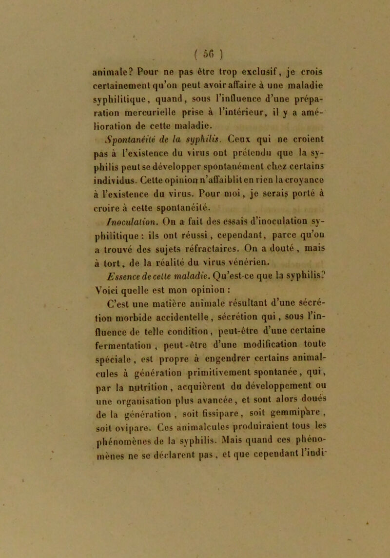 ( sr, ) animale? Pour ne pas être trop exclusif, je crois certainement qu’on peut avoir affaire à une maladie syphilitique, quand, sous l’influence d’une prépa- ration mercurielle prise à l’intérieur, il y a amé- lioration de cette maladie. Spontanéité de la syphilis. Ceux qui ne croient pas à l’existence du virus ont prétendu que la sy- philis peut se développer spontanément chez certains individus. Celte opinion n’affaiblit en rien la croyance à l’existence du virus. Pour moi, je serais porté à croire à cette spontanéité. Inoculation. On a fait des essais d’inoculation sy- philitique : ils ont réussi, cependant, parce qu’on a trouvé des sujets réfractaires. On a douté , mais à tort, de la réalité du virus vénérien. Essence de celle maladie. Qu’est-ce que la syphilis? Voici quelle est mon opinion : C’est une matière animale résultant d’une sécré- tion morbide accidentelle , sécrétion qui, sous 1 in- fluence de telle condition, peut-être d’une certaine fermentation, peut-être d’une modification toute spéciale, est propre à engendrer certains animal- cules à génération primitivement spontanée, qui, par la nutrition, acquièrent du développement ou une organisation plus avancée, et sont alors doués delà génération, soit fissipare, soit gemmiphre , soit ovipare. Ces animalcules produiraient tous les phénomènes de la syphilis. Mais quand ces phéno- mènes ne se déclarent pas, et que cependant l’iudi-