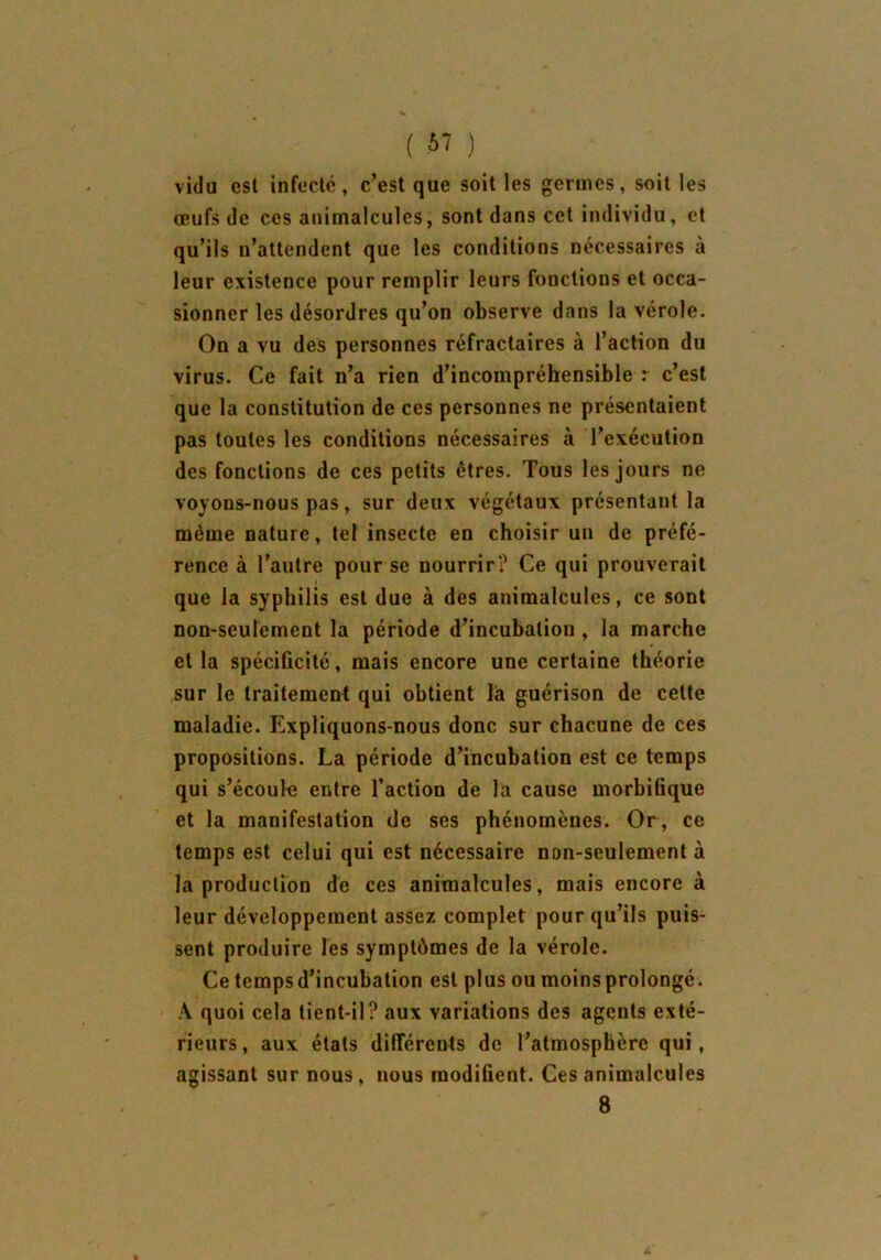 ( ) vidu est infecté, c’est que soit les germes, soit les œufs de ces animalcules, sont dans cet individu, et qu’ils n’attendent que les conditions nécessaires à leur existence pour remplir leurs fonctions et occa- sionner les désordres qu’on observe dans la vérole. On a vu des personnes réfractaires à l’action du virus. Ce fait n’a rien d’incompréhensible r c’est que la constitution de ces personnes ne présentaient pas toutes les conditions nécessaires à l’exécution des fonctions de ces petits êtres. Tous les jours ne voyons-nous pas, sur deux végétaux présentant la même nature, tel insecte en choisir un de préfé- rence à l’autre pour se nourrir? Ce qui prouverait que la syphilis est due à des animalcules, ce sont non-seulement la période d’incubation , la marche et la spécificité, mais encore une certaine théorie sur le traitement qui obtient là guérison de celte maladie. Expliquons-nous donc sur chacune de ces propositions. La période d’incubation est ce temps qui s’écoula entre faction de la cause morbifique et la manifestation de ses phénomènes. Or, ce temps est celui qui est nécessaire non-seulement à la production de ces animalcules, mais encore à leur développement assez complet pour qu’ils puis- sent produire les symptômes de la vérole. Ce temps d’incubation est plus ou moins prolongé. A quoi cela tient-il? aux variations des agents exté- rieurs, aux étals différents de l’atmosphère qui, agissant sur nous, nous modifient. Ces animalcules 8