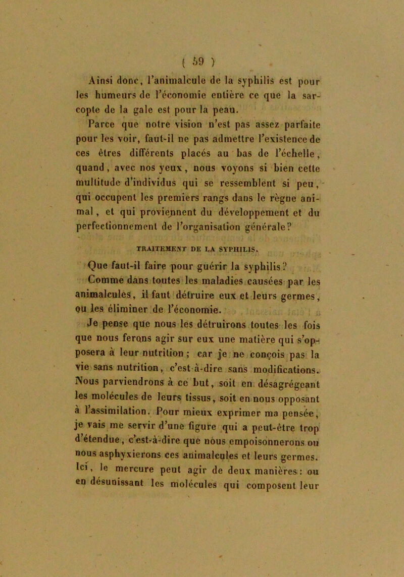( 69 ) Ainsi donc, l’animalcule de la syphilis est pour les humeurs de l’économie entière ce que la sar- copte de la gale est pour la peau. t Parce que notre vision n’est pas assez parfaite pour les voir, faut-il ne pas admettre l’existence de ces êtres différents placés au bas de l’échelle, quand, avec nos yeux, nous voyons si bien cette multitude d’individus qui se ressemblent si peu, qui occupent les premiers rangs dans le règne ani- mal , et qui proviennent du développement et du perfectionnement de l’organisation générale? TRAITEMENT DE LA SYPHILIS. Que faut-il faire pour guérir la syphilis? Comme dans toutes les maladies causées par les animalcules, il faut détruire eux et leurs germes, ou les éliminer de l’économie. Je pense que nous les détruirons toutes les fois que nous ferons agir sur eux une matière qui s’op- posera à leur nutrition ; car je ne conçois pas la vie sans nutrition, c’est a-dire sans modifications. Nous parviendrons à ce but, soit en désagrégeant les molécules de leurs tissus, soit en nous opposant à 1 assimilation. Pour mieux exprimer ma pensée, je vais me servir d’une figure qui a peut-être trop d étendue, cest-à-dire que nous empoisonnerons ou nous asphyxierons ces animalcules et leurs germes. Ici, le mercure peut agir de deux manières : ou en désunissant les molécules qui composent leur