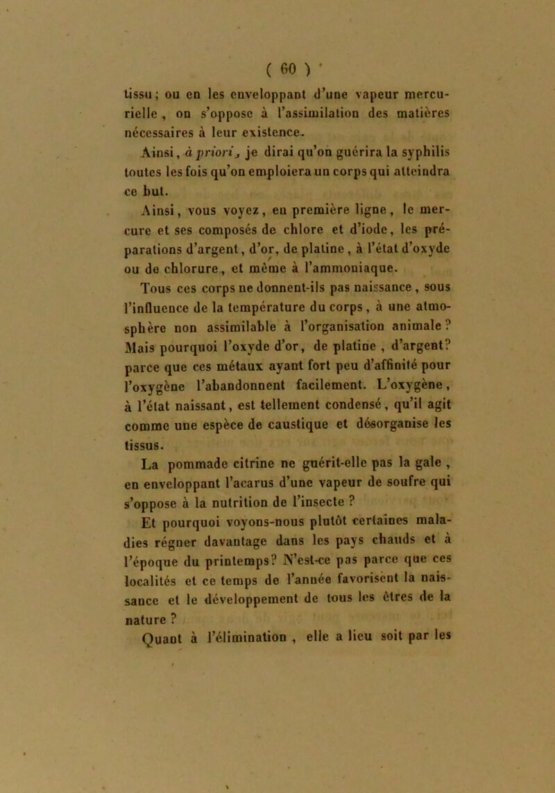 tissu; ou en les enveloppant d’une vapeur mercu- rielle , on s’oppose à l’assimilation des matières nécessaires à leur existence. Ainsi, à priori j je dirai qu’on guérira la syphilis toutes les fois qu’on emploiera un corps qui atteindra ce but. Ainsi, vous voyez, eu première ligne, le mer- cure et ses composés de chlore et d’iode, les pré- parations d’argent, d’or, de platine, à l’état d’oxyde ou de chlorure, et même à l’ammoniaque. Tous ces corps ne donnent-ils pas naissance , sous l’influence de la température du corps , à une atmo- sphère non assimilable à l’organisation animale? Mais pourquoi l’oxyde d’or, de platine , d’argent? parce que ces métaux ayant fort peu d’affinité pour l’oxygène l’abandonnent facilement. L’oxygène, à l’état naissant, est tellement condensé, qu’il agit comme une espèce de caustique et désorganise les tissus. La pommade citrine ne guérit-elle pas la gale , en enveloppant l’acarus d’une vapeur de soufre qui s’oppose à la nutrition de l’insecte ? Et pourquoi voyons-nous plutôt certaines mala- dies régner davantage dans les pays chauds et à l’époque du printemps? N’est-ce pas parce que ces localités et ce temps de l’année favorisent la nais- sance et le développement de tous les êtres de la nature ? Quant à l’élimination , elle a lieu soit par les