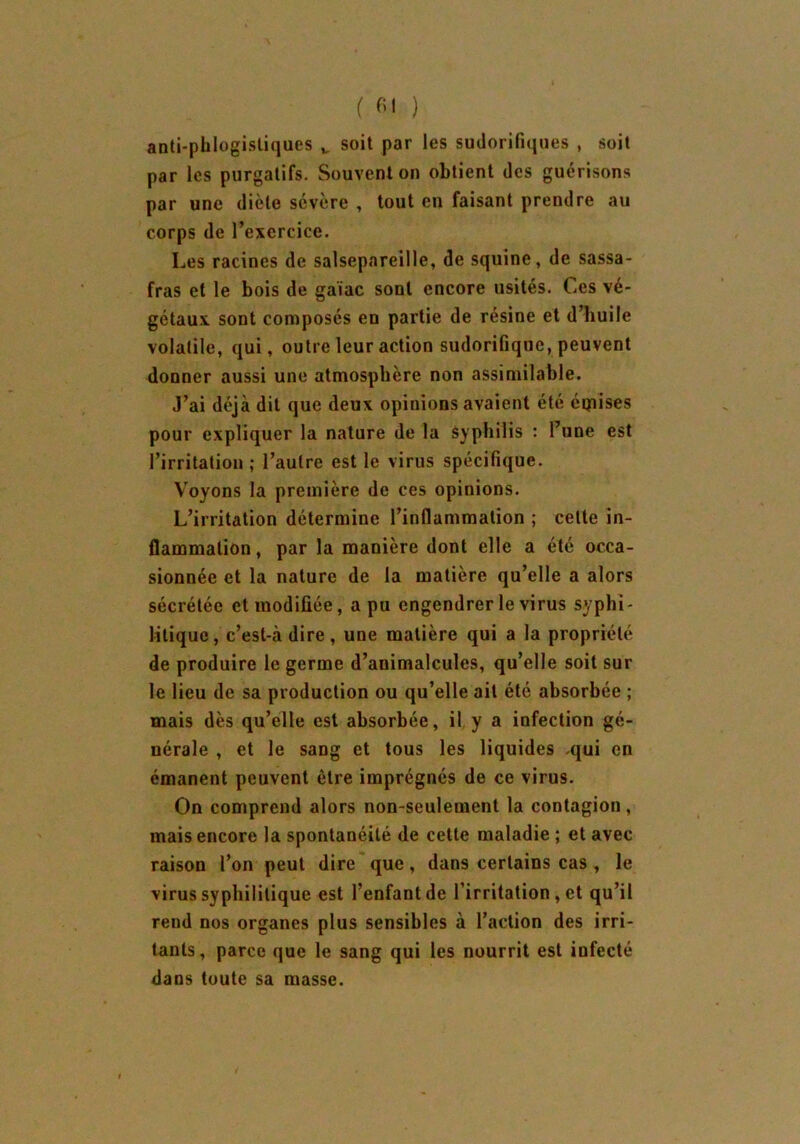 ( fil ) anti-phlogistiques v soit par les sudorifiques , soit par les purgatifs. Souvent on obtient des guérisons par une diète sévère , tout en faisant prendre au corps de l’exercice. Les racines de salsepareille, de squine, de sassa- fras et le bois de gaiac sont encore usités. Les vé- gétaux sont composés en partie de résine et d’huile volatile, qui, outre leur action sudorifique, peuvent donner aussi une atmosphère non assimilable. J’ai déjà dit que deux opinions avaient été éqaises pour expliquer la nature de la syphilis : l’une est l’irritation ; l’autre est le virus spécifique. Voyons la première de ces opinions. L’irritation détermine l’inflammation ; cette in- flammation , par la manière dont elle a été occa- sionnée et la nature de la matière qu’elle a alors sécrétée et modifiée, a pu engendrer le virus syphi- litique, c’est-à dire, une matière qui a la propriété de produire le germe d’animalcules, qu’elle soit sur le lieu de sa production ou qu’elle ail été absorbée ; mais dès qu’elle est absorbée, il y a infection gé- nérale , et le sang et tous les liquides .qui en émanent peuvent être imprégnés de ce virus. On comprend alors non-seulement la contagion, mais encore la spontanéité de cette maladie ; et avec raison l’on peut dire que , dans certains cas , le virus syphilitique est l’enfant de l’irritation , et qu’il rend nos organes plus sensibles à l’action des irri- tants, parce que le sang qui les nourrit est infecté dans toute sa masse.