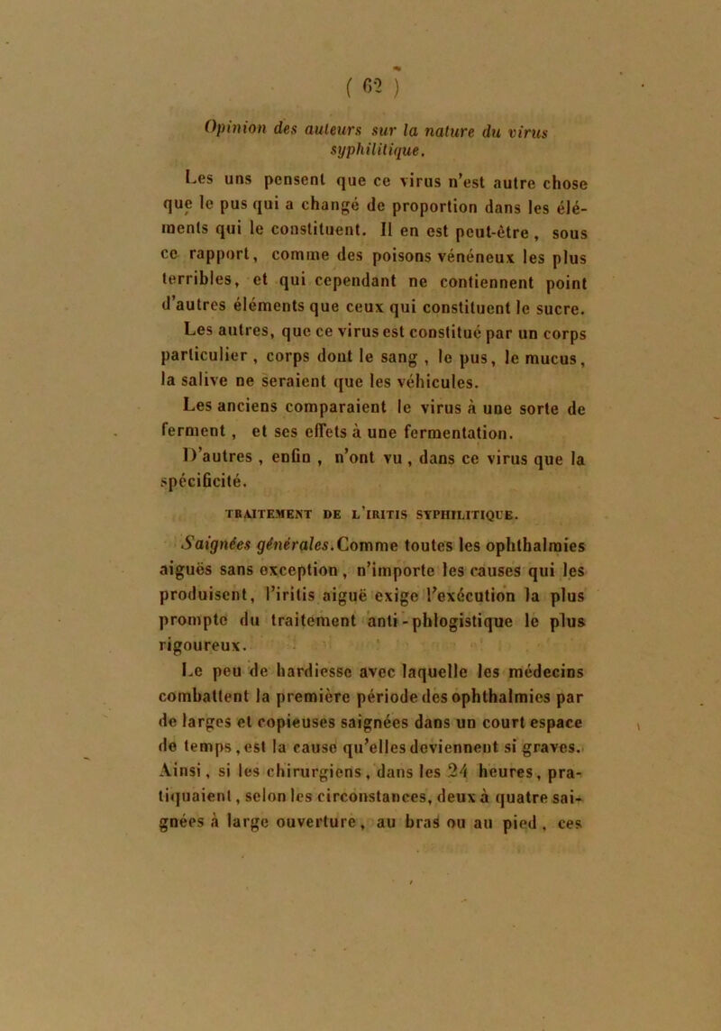 Opinion des auteurs sur la nature du virus syphilitique. Les uns pensent que ce virus n’est autre chose que le pus qui a changé de proportion dans les élé- ments qui le constituent. II en est peut-être , sous ce rapport, comme des poisons vénéneux les plus terribles, et qui cependant ne contiennent point d’autres éléments que ceux qui constituent le sucre. Les autres, que ce virus est constitué par un corps particulier , corps dont le sang , le pus, le mucus, la salive ne seraient que les véhicules. Les anciens comparaient le virus à une sorte de lerment , et ses effets à une fermentation. D’autres , enfin , n’ont vu , dans ce virus que la spécificité. TRAITEMENT DE L’iRITIS SYPHILITIQUE. Saignées gêné raies. Comme toutes les ophthalraies aiguës sans exception , n’importe les causes qui les produisent, l’iritis aiguë exige l’exécution la plus prompte du traitement anti - phlogistique le plus rigoureux. Le peu de hardiesse avec laquelle les médecins combattent la première période des ophthalmies par de larges et copieuses saignées dans un court espace de temps, est la cause qu’elles deviennent si graves. Ainsi, si les chirurgiens, dans les 24 heures, pra- tiquaient , selon les circonstances, deux à quatre sai- gnées à large ouverture, au bras ou au pied, ces