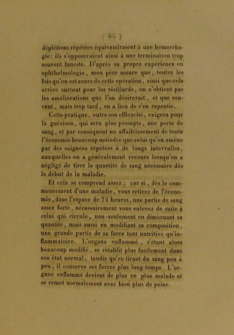 déplétions répétées équivaudraient à une hémorrha- gie; ils s’opposeraient ainsi à une terminaison trop souvent funeste. D’après sa propre expérience en ophthalmologie , mon père assure que , toutes les fois qu’on est avare de cette opération , ainsi que cela arrive surtout pour les vieillards, on n’obtient pas les améliorations que l’on désirerait, et que sou- vent , mais trop tard , on a lieu de s’en repentir. Celte pratique, outre son efficacité, exigera poqr la guérison, qui sera plus prompte, une perte de sang, et par conséquent un affaiblissement de toute l’économie beaucoup moindre que celui qu’on amène par des saignées répétées à de longs intervalles, auxquelles on a généralement recours lorsqu’on a négligé de tirer la quantité de sang nécessaire dès le début de la maladie. Et cela se comprend assez ; car si, dès le com- mencement d’une maladie, vous retirez de l’écono- mie , dans l’espace de 24 heures, une partie de sang assez forte, nécessairement vous enlevez de suite à celui qui circule, non-seulement en diminuant sa quantité, mais aussi en modifiant sa composition, une grande partie de sa force tant nutritive qu’in- flammatoire. L’organe enflammé , s’étant alors beaucoup modifié, se rétablit plus facilement dans son état normal ; tandis qu’en tirant du sang peu à peu , il conserve ses forces plus long-temps. L’or- gane enflammé devient de plus en plus malade et se remet normalement avec bien plus de peine.
