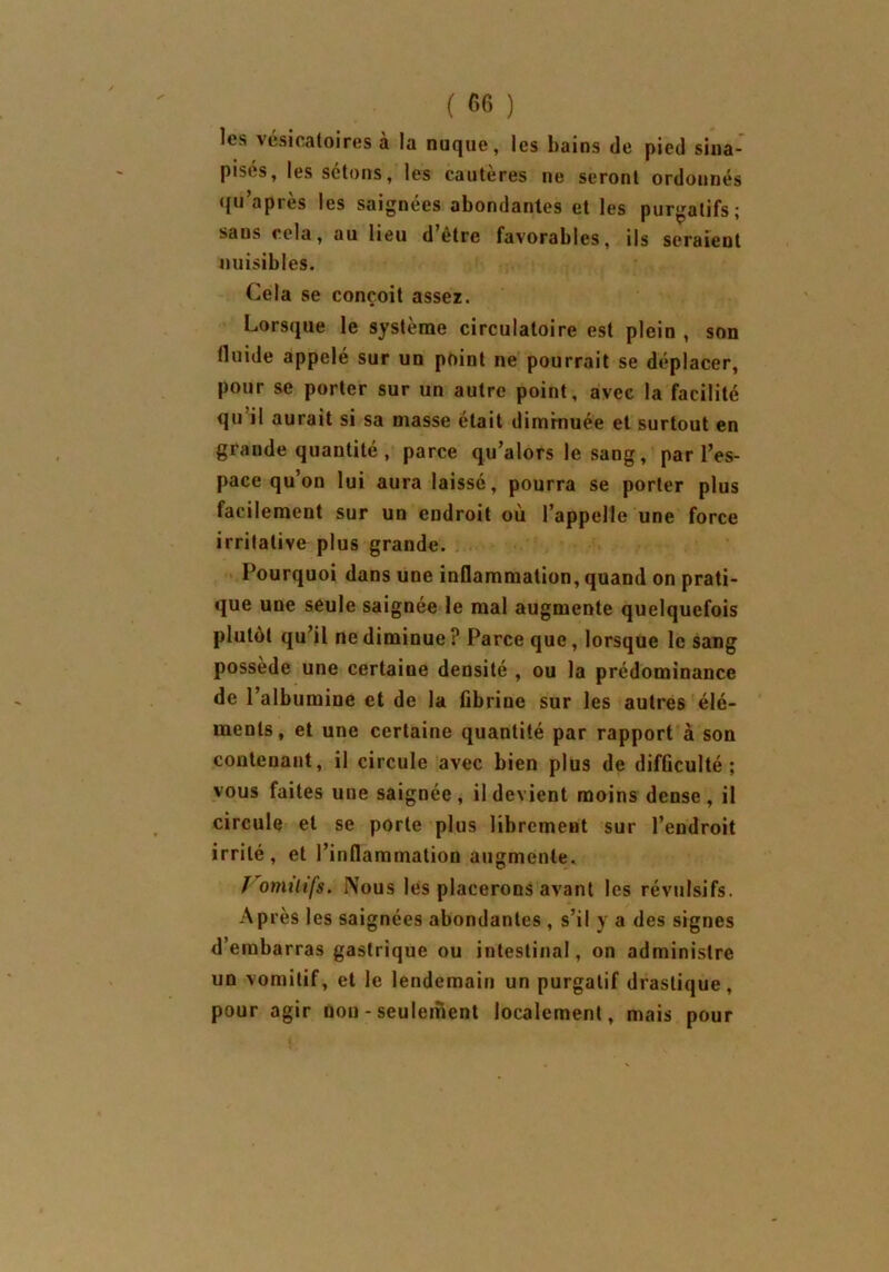 les vésicatoires à la nuque, les bains de pied sina- pisés, les sétons, les cautères ne seront ordonnés qu’après les saignées abondantes et les purgatifs; saus cela, au lieu d’être favorables, ils seraient nuisibles. Cela se conçoit assez. Lorsque le système circulatoire est plein , son tluide appelé sur un point ne pourrait se déplacer, pour se porter sur un autre point, avec la facilité qu il aurait si sa niasse était diminuée et surtout en grande quantité , parce qu’alors le sang, par l’es- pace qu’on lui aura laissé, pourra se porter plus facilement sur un endroit où l’appelle une force irritative plus grande. Pourquoi dans une inflammation, quand on prati- que une seule saignée le mal augmente quelquefois plutôt qu’il ne diminue ? Parce que, lorsque le sang possède une certaine densité , ou la prédominance de l’albumine et de la fibrine sur les autres élé- ments, et une certaine quantité par rapport à son contenant, il circule avec bien plus de difficulté; vous faites une saignée, il devient moins dense, il circule et se porte plus librement sur l’endroit irrité, et l’inflammation augmente. ï omihfs. Nous les placerons avant les révulsifs. Après les saignées abondantes , s’il y a des signes d’embarras gastrique ou intestinal, on administre un vomitif, et le lendemain un purgatif drastique, pour agir non - seulement localement, mais pour
