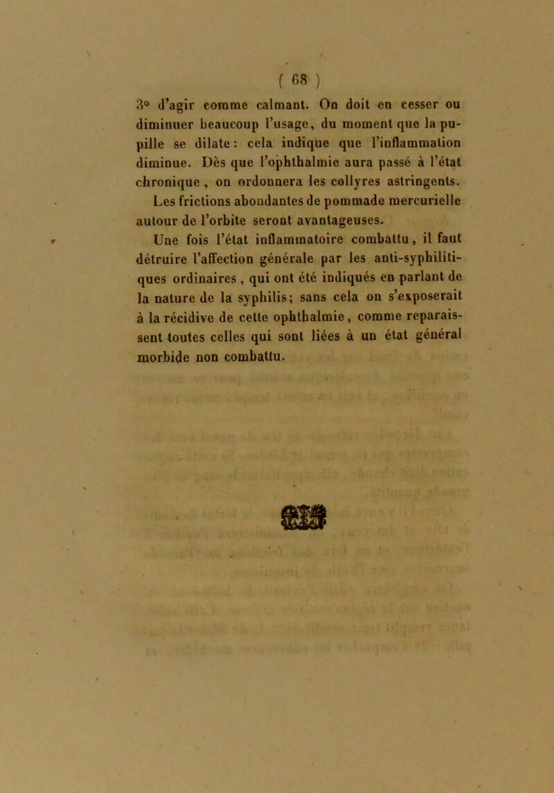 3° (l’agir comme calmant. On doit en cesser ou diminuer beaucoup l’usage, du moment que la pu- pille se dilate : cela indique que l’inflammation diminue. Dès que l’ophthalmie aura passé à l’état chronique , on ordonnera les collyres astringents. Les frictions aboudantes de pommade mercurielle autour de l’orbite seront avantageuses. Une fois l’état inflammatoire combattu, il faut détruire l’affection générale par les anti-syphiliti- ques ordinaires , qui ont été indiqués en parlant de la nature de la syphilis; sans cela on s’exposerait à la récidive de cette opbthalmie, comme reparais- sent toutes celles qui sont liées à un état général morbide non combattu.