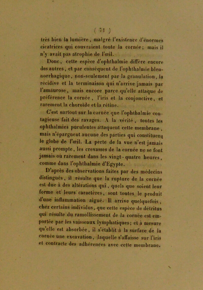 1res bien la lumière, malgré l’existence d’énormes cicatrices qui couvraient toute la cornée; mais il n’y avait pas atrophie de l’œil. Donc, cette espèce d’ophlhalmie diffère encore des autres, et par conséquent de l’ophlhalmie blen- norrhagique, non-seulement par la granulation, la récidive et la terminaison qui n’arrive jamais par l’amaurose, mais encore parce qu’elle attaque de préférence la cornée , l’iris et la conjonctive, et rarement la choroïde et la rétine. C’est surtout sur la cornée que l’ophthalmie con- tagieuse fait des ravages. A la vérité , toutes les ophthalmies purulentes attaquent cette membrane , mais n’épargnent aucune des parties qui constituent le globe de l’œil. La perte de la vue n’est jamais aussi prompte, les crevasses de la cornée ne se font jamais ou rarement dans les vingt-quatre heures, comme dans l’ophthalmie d’Egypte. D’après des observations faites par des médecins distingués, il résulte que la rupture de la cornée est due à des altérations qui, quels que soient leur forme et leurs caractères, sont toutes le produit d’une inflammation aiguë. Il arrive quelquefois , chez certains individus, que celte espèce de détritus qui résulte du ramollissement de la cornée est em- portée par les vaisseaux lymphatiques; et à mesure qu’elle est absorbée, il s’établit à la surface de la cornée une excavation, laquelle s’affaisse sur l’iris et contracte des adhérences avec cette membrane.