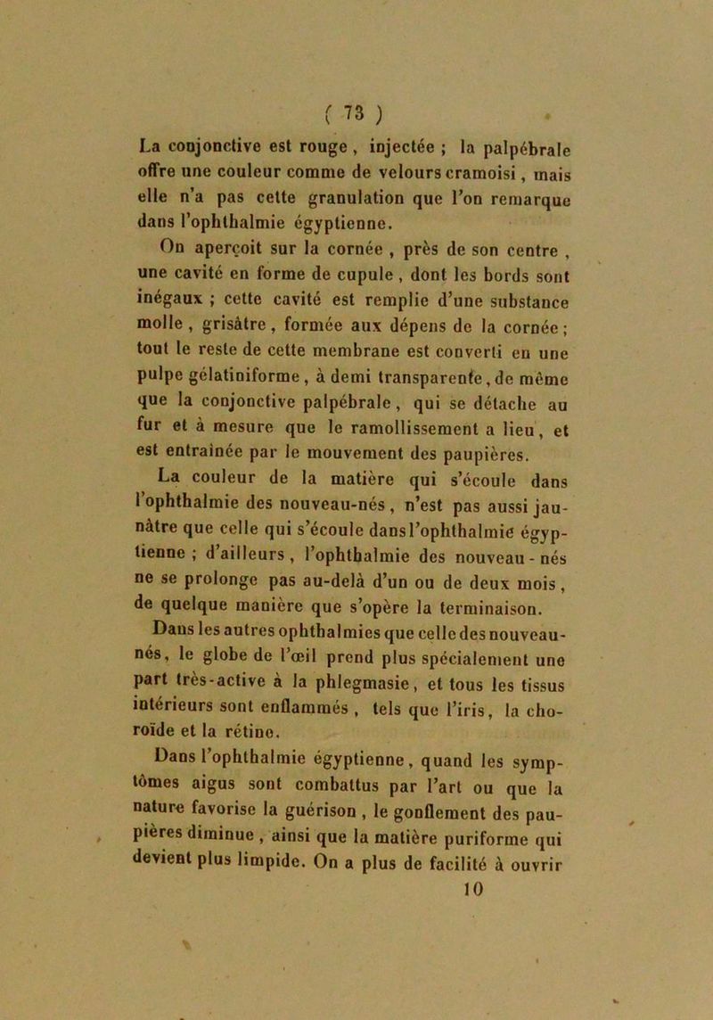 La conjonctive est rouge , injectée ; la palpébrale offre une couleur comme de velours cramoisi, mais elle n’a pas cette granulation que Ton remarque dans l’ophthalmie égyptienne. On aperçoit sur la cornée , près de son centre , une cavité en forme de cupule, dont les bords sont inégaux ; cette cavité est remplie d’une substance molle, grisâtre, formée aux dépens de la cornée; tout le reste de cette membrane est converti eu une pulpe gélatiniforme , à demi transparente, de même que la conjonctive palpébrale, qui se détache au fur et à mesure que le ramollissement a lieu, et est entraînée par le mouvement des paupières. La couleur de la matière qui s’écoule dans l’ophthalmie des nouveau-nés, n’est pas aussi jau- nâtre que celle qui s’écoule dansl’ophthalmie égyp- tienne ; d ailleurs , l’ophtbalmie des nouveau - nés ne se prolonge pas au-delà d’un ou de deux mois, de quelque manière que s’opère la terminaison. Dans les autres ophthalmies que celle des nouveau- nés, le globe de l’œil prend plus spécialement une part très-active à la phlegmasie, et tous les tissus intérieurs sont enflammés , tels que l’iris, la cho- roïde et la rétiuo. Dans l’ophthalmie égyptienne, quand les symp- tômes aigus sont combattus par l’art ou que la nature favorise la guérison , le gonflement des pau- pières diminue , ainsi que la matière puriforme qui devient plus limpide. On a plus de facilité à ouvrir 10