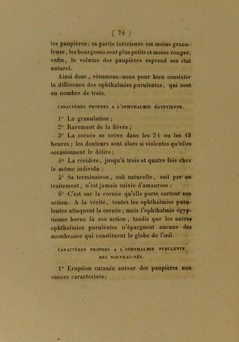 les paupières; sa partie intérieure est moins granu- leuse , les bourgeons sont plus petits et moins rouges; enfin, le volume des paupières reprend son état naturel. Ainsi donc, résumons-nous pour bien constater la différence des ophthalmies purulentes, qui sont au nombre de trois. CARACTÈRES PROPRES A l’OPHTHALMIE ÉGYPTIENNE. 1° La granulation ; 2° Rarement de la fièvre ; 3° La cornée se crève dans les 24 ou les 48 heures ; les douleurs sont alors si violentes qu’elles occasionnent le délire; 4° La récidive, jusqu’à trois et quatre fois chez le meme individu ; 5° Sa terminaison, soit naturelle, soit par un traitement, n’est jamais suivie d’amaurose; 6° C’est sur la cornée qu’elle porte surtout son action. A la vérité, toutes les ophthalmies puru- lentes attaquent la cornée; mais Pophthalmie égyp- tienne borne là son action , tandis que les autres ophthalmies purulentes n’épargnent aucune des membranes qui constituent le globe de l’œil. CARACTÈRES PROPRES A l’OPHTHALMIE PURULENTE DES NOUVEAU-NÉS. 1° Eruption cutanée autour des paupières non encore caractérisée;