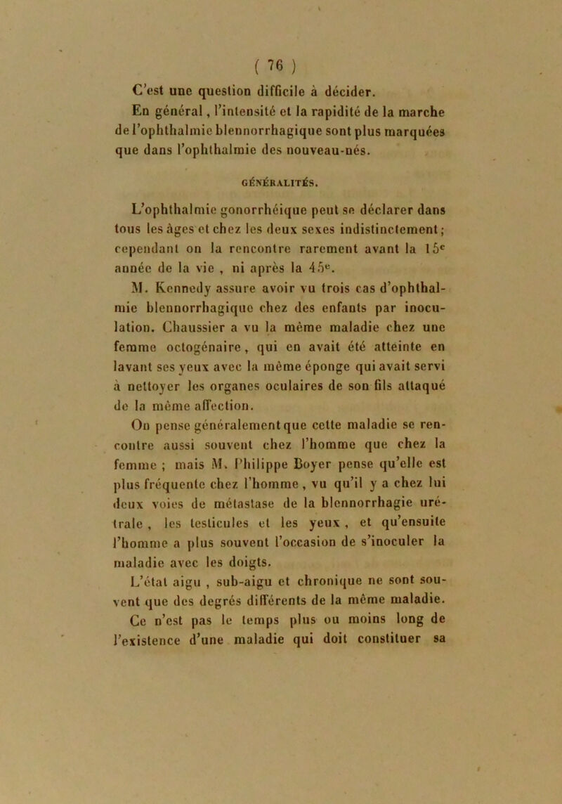 ( ™ ) C’est une question difficile à décider. En général, l’intensité et la rapidité de la marche de l’ophthalmic blennorrhagique sont plus marquées que dans l’ophthalmie des nouveau-nés. GÉNÉRALITÉS. L’ophthalmie gonorrhéique peut se déclarer dans tous les âges et chez les deux sexes indistinctement ; cependant on la rencontre rarement avant la 15e année de la vie , ni après la 45e. M. Kennedy assure avoir vu trois cas d’ophthal- mie hlennorrhagique chez des enfants par inocu- lation. Chaussier a vu la même maladie chez une femme octogénaire t qui en avait été atteinte en lavant ses yeux avec la même éponge qui avait servi à nettoyer les organes oculaires de son fils attaqué de la même affection. On pense généralement que cette maladie se ren- contre aussi souvent chez l’homme que chez la femme ; mais M» Philippe Boyer pense qu’elle est plus fréquente chez l’homme, vu qu’il y a chez lui deux voies de métastase de la blennorrhagie uré- trale , les testicules et les yeux , et qu’ensuite l’homme a plus souvent l’occasion de s’inoculer la maladie avec les doigts. L’état aigu , sub-aigu et chronique ne sont sou- vent que des degrés différents de la même maladie. Ce n’est pas le temps plus ou moins long de l’existence d’une maladie qui doit constituer sa I