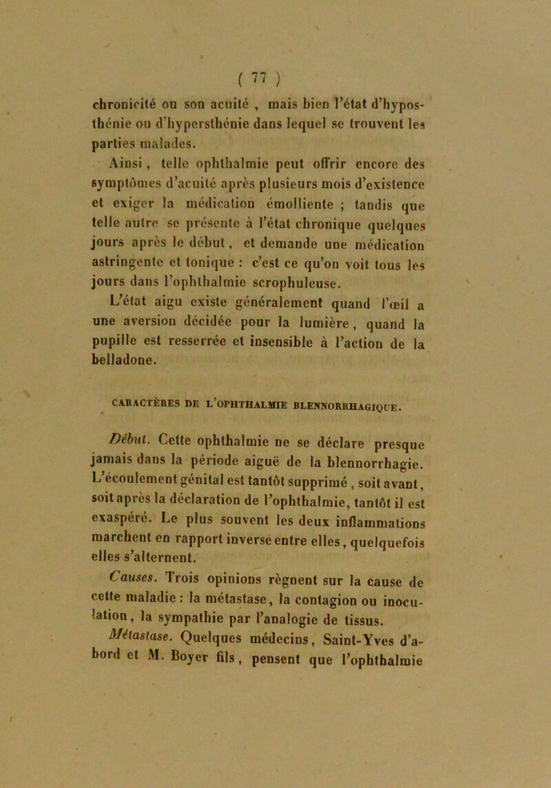 chronicité ou son acuité , mais bien l’état d’hypos- thénie ou d’hypersthénie dans lequel se trouvent les parties malades. Ainsi , telle ophlhalmie peut offrir encore des symptômes d’acuité après plusieurs mois d’existence et exiger la médication émolliente ; tandis que telle autre se présente à l’état chronique quelques jours après le début, et demande une médication astringente et tonique : c’est ce qu’on voit tous les jours dans l’ophthalmie scrophuleuse. L’état aigu existe généralement quand l’œil a une aversion décidée pour la lumière , quand la pupille est resserrée et insensible à l’action de la belladone. CARACTÈBES DE l’oPHTHALMIE BLENNORRHAGIQl’E. iDébut. Cette ophlhalmie ne se déclaré presque jamais dans la période aiguë de la blennorrhagie. L’écoulement génital est tantôt supprimé , soit avant, soit après la déclaration de l’ophthalmie, tantôt il est exaspéré. Le plus souvent les deux inflammations marchent en rapport inverse entre elles, quelquefois elles s’alternent. Causes. Trois opinions régnent sur la cause de cette maladie : la métastase, la contagion ou inocu- ’ation, la sympathie par l’analogie de tissus. Métastase. Quelques médecins, Saint-Yves d’a- bord et M. Boyer fils, pensent que l’ophthalmie