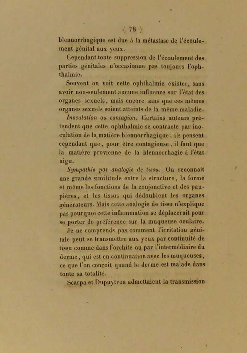 blennorrhagique est due à la métastase de l’écoule- ment génital aux yeux. Cependant toute suppression de l’écoulement des parties génitales u’occasionne pas toujours l’oph- thalmie. Souvent on voit celte ophthalmie exister, sans avoir non-seulement aucune iulluence sur l’état des organes sexuels, mais encore sans que ces mêmes organes sexuels soient atteints de la même maladie. Inoculation ou contagion. Certains auteurs pré- tendent que cette ophthalmie se contracte par ino- culation de la matière blennorrhagique ; ils pensent cependant que , pour être contagieuse , il faut que la matière provienne de la blennorrhagie à l’état aigu. Sympathie par analogie de tissu. On reconnaît une grande similitude entre la structure, la forme et même les fonctions de la conjonctive et des pau- pières, et les tissus qui dédoublent les organes générateurs. Mais cette analogie de tissu n’explique pas pourquoi cette inllammation se déplacerait pour se porter de préférence sur la muqueuse oculaire. Je ne comprends pas comment l’irritation géni- tale peut se transmettre aux yeux par continuité de tissu comme dans l’orchite ou par l’intermédiaire du derme , qui est en continuation avec les muqueuses, ce que l’on conçoit quand le derme est malade dans toute sa totalité. Scarpa et Dupuytren admettaient la transmission t