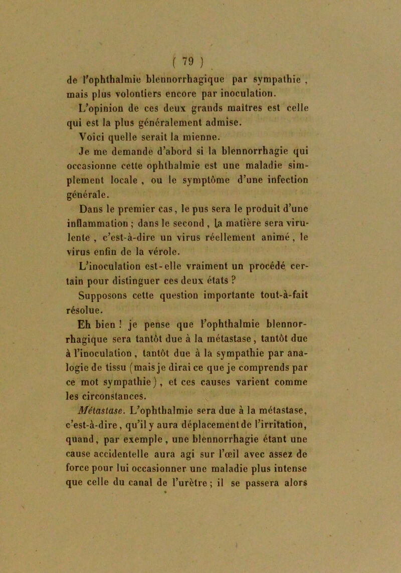 de l’ophthalmie blcnnorrhagique par sympathie , mais plus volontiers encore par inoculation. L’opinion de ces deux grands maîtres est celle qui est la plus généralement admise. Voici quelle serait la mienne. Je me demande d’abord si la blennorrhagie qui occasionne cette oplithalmie est une maladie sim- plement locale , ou le symptôme d’une infection générale. Dans le premier cas, le pus sera le produit d’une inflammation ; dans le second , la matière sera viru- lente , c’est-à-dire un virus réellement animé, le virus enfin de la vérole. L’inoculation est-elle vraiment un procédé cer- tain pour distinguer ces deux états ? Supposons cette question importante tout-à-fait résolue. Eh bien ! je pense que l’ophthalmie blennor- rhagique sera tantôt due à la métastase, tantôt due à l’inoculation , tantôt due à la sympathie par ana- logie de tissu (mais je dirai ce que je comprends par ce mot sympathie), et ces causes varient comme les circonstances. Métastase. L’ophthalmie sera due à la métastase, c’est-à-dire, qu’il y aura déplacementde l’irritation, quand, par exemple , une blennorrhagie étant une cause accidentelle aura agi sur l’œil avec assez de force pour lui occasionner une maladie plus intense que celle du canal de l’urètre ; il se passera alors
