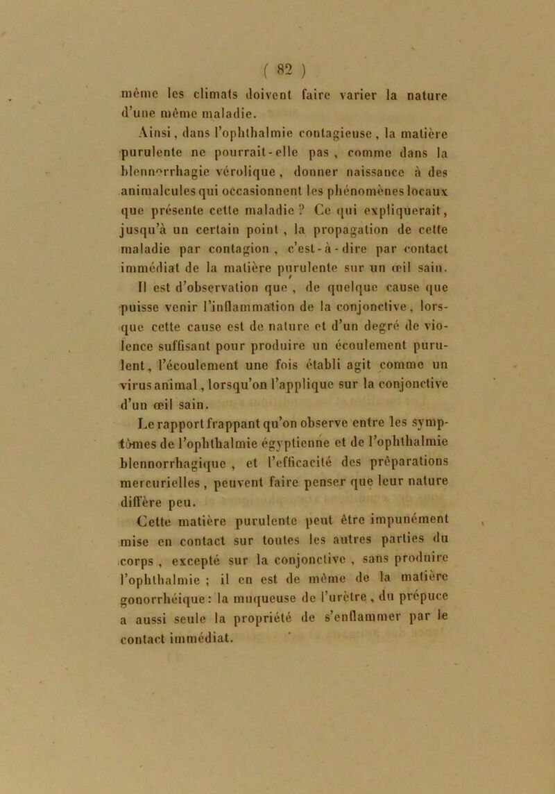 meme les climats doivent faire varier la nature d’une même maladie. Ainsi, dans Pophlhalmie contagieuse, la matière purulente ne pourrait-elle pas, comme dans la blennorrhagie vérolique, donner naissance à des animalcules qui occasionnent les phénomènes locaux que présente cette maladie? Ce qui expliquerait, jusqu’à un certain point , la propagation de cette maladie par contagion, c’est-à-dire par contact immédiat de la matière purulente sur un œil sain. Il est d’observation que , de quelque cause que puisse venir l’inflammation de la conjonctive, lors- que cette cause est de nature et d’un degré de vio- lence suffisant pour produire un écoulement puru- lent, l’écoulement une fois établi agit comme un virus animal, lorsqu’on l’applique sur la conjonctive d’un œil sain. Le rapport frappant qu’on observe entre les symp- tômes de l’ophthalmie égyptienne et de l’ophthalmie blennorrhagiquc , et l’efficacité des préparations mercurielles , peuvent faire penser que leur nature diffère peu. Cette matière purulente peut être impunément mise en contact sur toutes les autres parties du corps , excepté sur la conjonctive , sans produire l’ophthalmie ; il en est de même de la matière gonorrhéique: la muqueuse de l’urètre, du prépuce a aussi seule la propriété de s’enflammer par le contact immédiat.