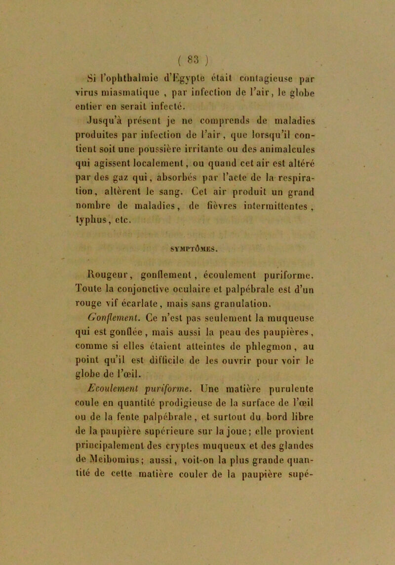 Si l’ophthalmie d’Egypte était contagieuse par virus miasmatique , par infection de l’air, le globe entier en serait infecté. Jusqu’à présent je ne comprends de maladies produites par infection de l’air, que lorsqu’il con- tient soit une poussière irritante ou des animalcules qui agissent localement, ou quand cet air est altéré par des gaz qui, absorbés par l’acte de la respira- tion, altèrent le sang. Cet air produit un grand nombre de maladies, de fièvres intermittentes, typhus, etc. SYMPTÔMES. Rougeur, gonflement, écoulement puriforme. Toute la conjonctive oculaire et palpébrale est d’un rouge vif écarlate, mais sans granulation. Gonflement. Ce n’est pas seulement la muqueuse qui est gonflée, mais aussi la peau des paupières, comme si elles étaient atteintes de phlegmon, au point qu’il est difficile de les ouvrir pour voir le globe de l’œil. Ecoulement puriforme. Une matière puruleute coule en quantité prodigieuse de la surface de l’œil ou de la fente palpébrale, et surtout du bord libre de la paupière supérieure sur la joue; elle provient principalement des cryptes muqueux et des glandes de Meibomius; aussi, voit-on la plus grande quan- tité de cette matière couler de la paupière supé-