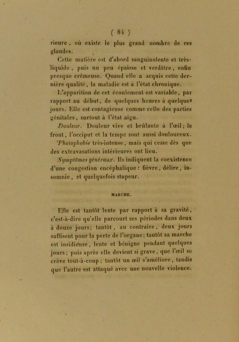 rieure , où existe le plus grand nombre de ces glandes. Cette matière est d’abord sanguinolente et très- liquide , puis un peu épaisse et verdâtre, enfin presque crémeuse. Quand elle a acquis cette der- nière qualité, la maladie est à l’état chronique. L’apparition de cet écoulement est variable, par rapport au début, de quelques heures à quelques jours. Elle est contagieuse comme celle des parties génitales, surtout à l’état aigu. Douleur. Douleur vive et brûlante à l’oeil; le front, l’occiput et la tempe sont aussi douloureux. 'rholophobie très-intense, mais qui cesse dès que des extravasations intérieures ont lieu. Symptômes généraux. Ils indiquent la coexistence d’une congestion encéphalique: fièvre, délire, in- somnie, et quelquefois stupeur. MARCHE. Elle est tantôt lente par rapport à sa gravité, c’est-à-dire qu’elle parcourt ses périodes dans deux à douze jours; tantôt, au contraire, deux jours suffisent pour la perte de l’organe; tantôt sa marche est insidieuse, lente et bénigne pendant quelques jours ; puis après elle devient si grave , que 1 œil se crève tout-à-coup; tantôt un œil s’améliore, tandis que l’autre est attaqué avec une nouvelle violence.