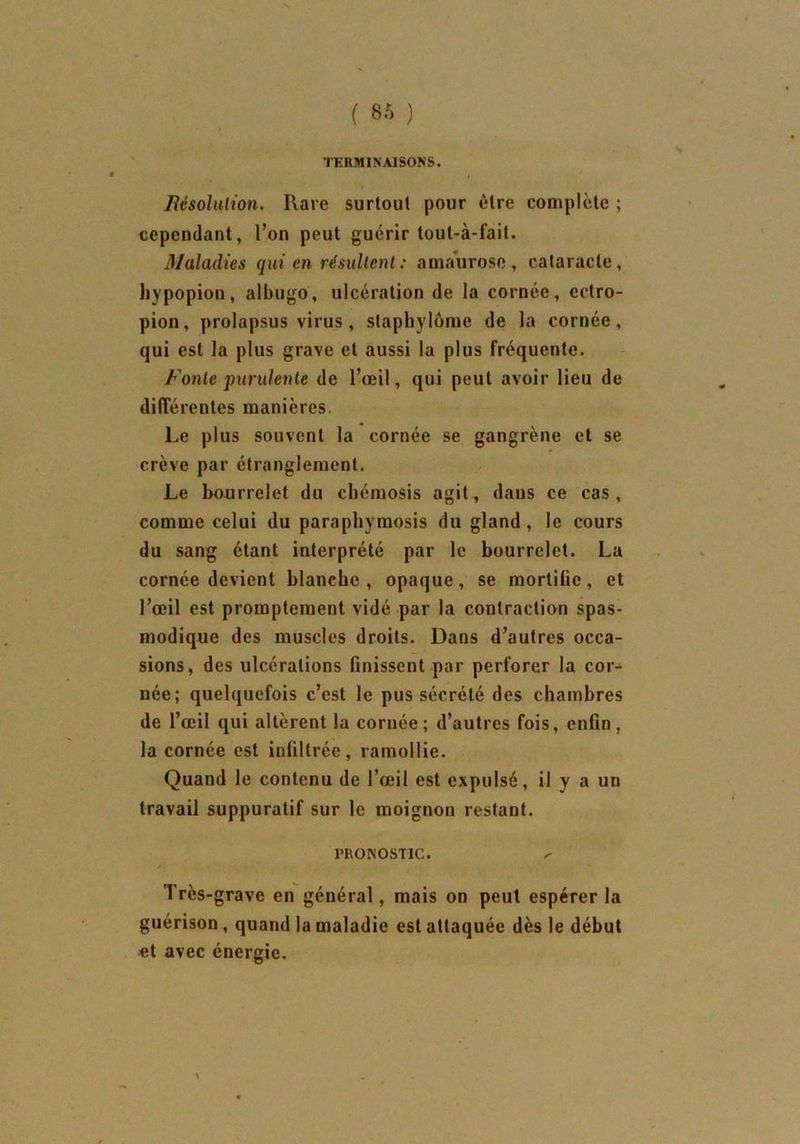 TERMINAISONS. Bésolulion. Rare surtout pour être complète ; cependant, l’on peut guérir toul-à-fait. 3/aladies qui en résultent : amaurose, cataracte, hypopiou, albugo, ulcération de la cornée, ectro- pion, prolapsus virus , staphylôme de la cornée, qui est la plus grave et aussi la plus fréquente. Fonte purulente de l’œil, qui peut avoir lieu de différentes manières. Le plus souvent la cornée se gangrène et se crève par étranglement. Le bourrelet du ebémosis agit, dans ce cas, comme celui du paraphymosis du gland, le cours du sang étant interprété par le bourrelet. La cornée devient blanche, opaque, se mortifie, et l’œil est promptement vidé par la contraction spas- modique des muscles droits. Dans d’autres occa- sions, des ulcérations finissent par perforer la cor- née; quelquefois c’est le pus sécrété des chambres de l’œil qui altèrent la cornée; d’autres fois, enfin, la cornée est infiltrée, ramollie. Quand le contenu de l’œil est expulsé, il y a un travail suppuratif sur le moignon restant. PRONOSTIC. / Très-grave en général, mais on peut espérer la guérison, quand la maladie est attaquée dès le début et avec énergie.