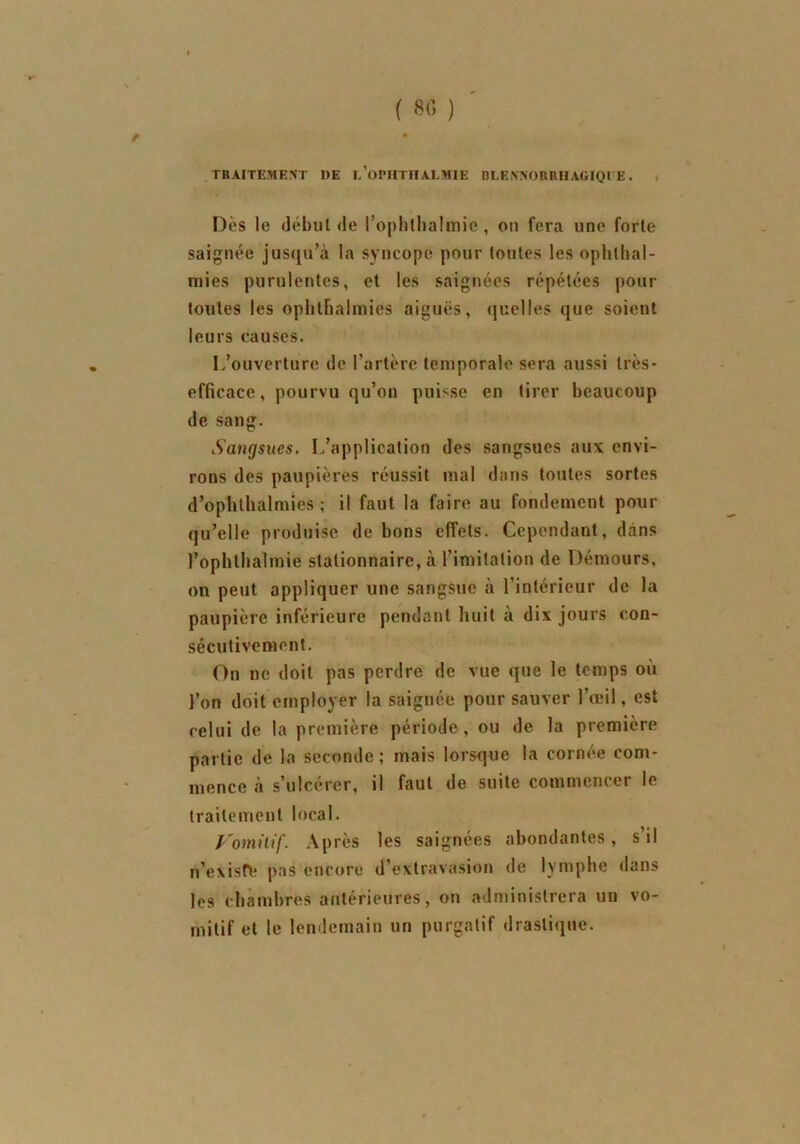 TRAITEMENT DE l’oPHTHAEMIE DLENNORRHAGIQI E. Dès le début de l’ophlhalmie, on fera une forte saignée jusqu’à la syncope pour toutes les ophthal- mies purulentes, et les saignées répétées pour toutes les ophtbalmies aiguës, quelles que soient leurs causes. L’ouverture de l’artère temporale sera aussi très- efficace , pourvu qu’on puisse en tirer beaucoup de sang. Sangsues. L’application des sangsues aux envi- rons des paupières réussit mal dans toutes sortes d’oplithalmies ; il faut la faire au fondement pour qu’elle produise de bons effets. Cependant, dans l’ophlbalmie stationnaire, à l’imitation de Démours, on peut appliquer une sangsue à l’intérieur de la paupière inférieure pendant huit a dix jours con- sécutivement. On ne doit pas perdre de vue que le temps où l’on doit employer la saignée pour sauver l’œil, est celui de la première période, ou de la première partie de la seconde; mais lorsque la cornée com- mence à s’ulcérer, il faut de suite commencer le traitement local. Vomitif. Après les saignées abondantes, s’il n’exisfe pas encore d’extravasion de lymphe dans les chambres antérieures, on administrera un vo- mitif et le lendemain un purgatif drastique.