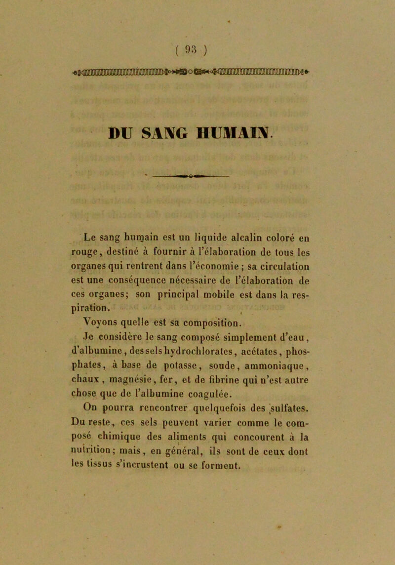 ( 9» ) -e* triiiiiinniMiM itW* DU SANG HUMAIN ' < • - . ; • • ■ -U :■ Le sang humain est un liquide alcalin coloré en rouge, destiné à fournir à l’élaboration de tous les organes qui rentrent dans l’économie; sa circulation est une conséquence nécessaire de l’élaboration de ces organes; son principal mobile est dans la res- piration. Voyons quelle est sa composition. Je considère le sang composé simplement d’eau, d’albumine, des sels hydrocblorates, acétates, phos- phates, à base de potasse, soude, ammoniaque, chaux , magnésie, fer, et de fibrine qui n’est autre chose que de l’albumine coagulée. On pourra rencontrer quelquefois des sulfates. Du reste, ces sels peuvent varier comme le com- posé chimique des aliments qui concourent à la nutrition; mais, en général, ils sont de ceux dont les tissus s’incrustent ou se forment.