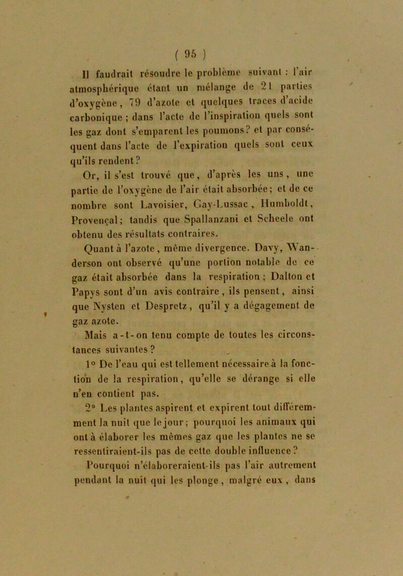 ( 96 ) II faudrait résoudre le problème suivant : l’air atmosphérique étant un mélange de 21 parties d’oxygène, 70 d’azote et quelques traces d’acide carbonique ; dans l’acte de l’inspiration quels sont les gaz dont s’emparent les poumons? cl par consé- quent dans l’acte de l’expiration quels sont ceux qu’ils rendent ? Or, il s’est trouvé que, d’après les uns, une partie de l’oxygène de l’air était absorbée; et de ce nombre sont Lavoisier, Gay-Lussac , Humboldt, Provençal; tandis que Spallanzani et Scheele ont obtenu des résultats contraires. Quant à l’azote , même divergence. Davy, Wan- derson ont observé qu’une portion notable de ce gaz était absorbée dans la respiration ; Dalton et Papys sont d’un avis contraire , ils pensent, ainsi que Nysten et Despretz , qu’il y a dégagement de gaz azote. Mais a-t-on tenu compte de toutes les circons- tances suivantes ? 1° De l’eau qui est tellement nécessaire à la fonc- tion de la respiration, qu’elle se dérange si elle n’en contient pas. 2° Les plantes aspirent et expirent tout différem- ment la nuit que le jour; pourquoi les animaux qui ont à élaborer les mêmes gaz que les plantes ne se ressentiraient-ils pas de cette double influence ? Pourquoi n’élaboreraient-ils pas l’air autrement pendant la nuit qui les plonge, malgré eux , dans