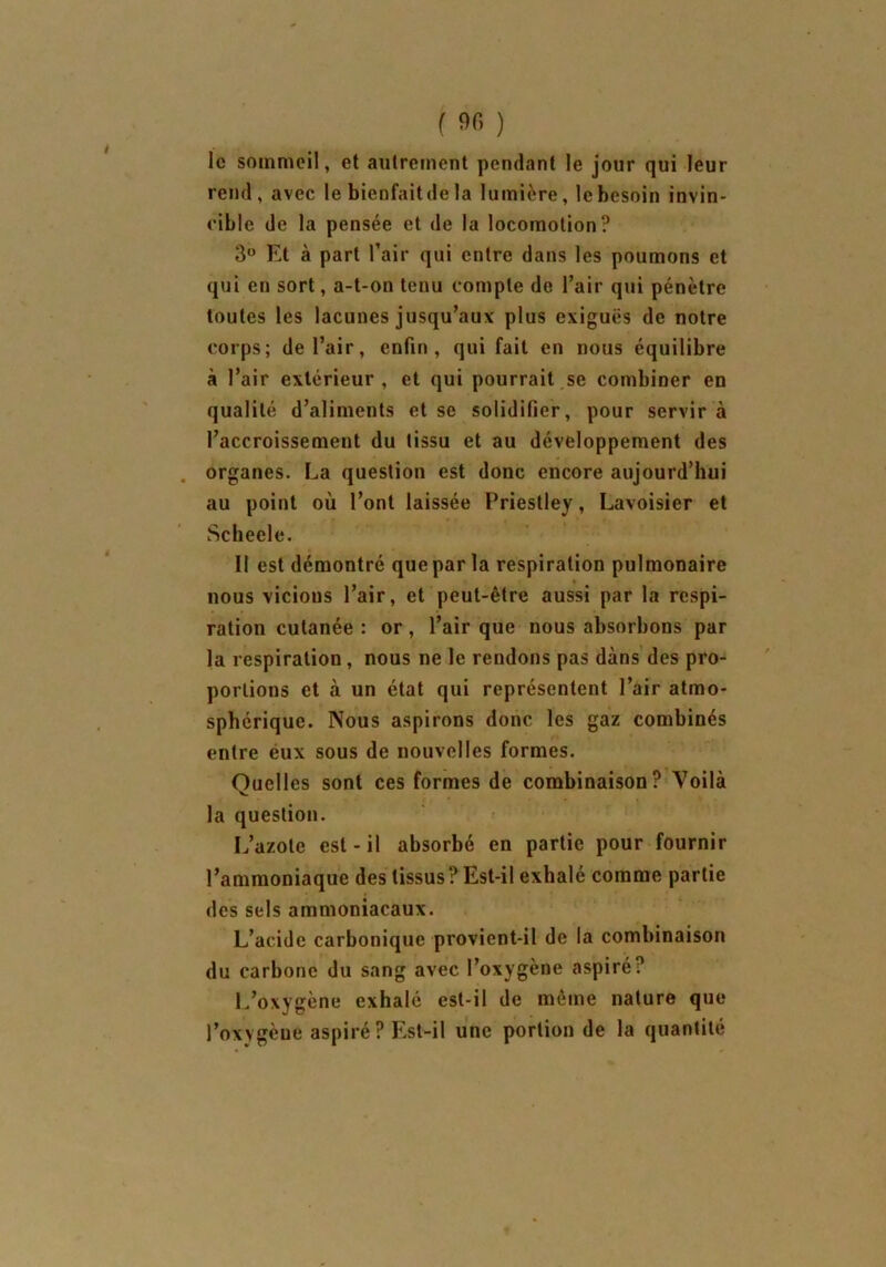 le sommeil, et autrement pendant le jour qui leur rend, avec le bienfait de la lumière, le besoin invin- cible de la pensée et de la locomotion? 3° Et à part l’air qui entre dans les poumons et qui en sort, a-t-on tenu compte de l’air qui pénètre toutes les lacunes jusqu’aux plus exiguës de notre corps; de l’air, enfin, qui fait en nous équilibre à l’air extérieur, et qui pourrait se combiner en qualité d’aliments et se solidifier, pour servir à l’accroissement du tissu et au développement des organes. La question est donc encore aujourd’hui au point où l’ont laissée Priestley, Lavoisier et Scheele. Il est démontré que par la respiration pulmonaire nous vicious l’air, et peut-être aussi par la respi- ration cutanée : or, l’air que nous absorbons par la respiration, nous ne le rendons pas dans des pro- portions et à un état qui représentent l’air atmo- sphérique. Nous aspirons donc les gaz combinés entre éux sous de nouvelles formes. Quelles sont ces formes de combinaison? Voilà la question. L’azote est - il absorbé en partie pour fournir l’ammoniaque des tissus? Est-il exhalé comme partie des sels ammoniacaux. L’acide carbonique provient-il de la combinaison du carbone du sang avec l’oxygène aspiré? L’oxygène exhalé est-il de même nature que l’oxygeue aspiré ? Est-il une portion de la quantité