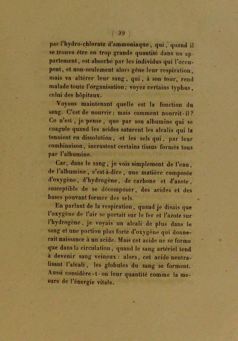 par l’hydro-chlorate d’ammoniaque, qui, quand il se trouve être en trop grande quantité dans un ap- partement, est absorbé par les individus qui l’occu- pent, et non-seulement alors gêne leur respiration, mais va altérer leur sang, qui , à son tour, rend malade toute l’organisation; voyez certains typhus, celui des hôpitaux. Voyons maintenant quelle est la fonction du sang. C’est de nourrir; mais comment nourrit-il? Ce n’est , je pense , que par son albumine qui sc coagule quand les acides saturent les alcalis qui la tenaient en dissolution , et les sels qui, par leur combinaison, incrustent certains tissus formés tous par l’albumine. Car, dans le sang, je vois simplement de l’eau, de l’albumine , c’est à-dire , une matière composée d’oxygène, d’hydrogène, de carbone et d’azote, susceptible de se décomposer, des acides et des bases pouvant former des sels. En parlant de la respiration, quand je disais que l’oxygène de l’air se portait sur le fer et l’azote sur l’hydrogène , je voyais un alcali de plus dans le sang et une portion plus forte d’oxygène qui donne- rait naissance à un acide. Mais cet acide ne se forme que dans la circulation, quand le sang artériel tend à devenir sang veineux: alors, cet acide neutra- lisant 1 alcali, les globules du sang se forment. Aussi considere-t-on leur quantité comme la me- sure de l’énergie vitale.