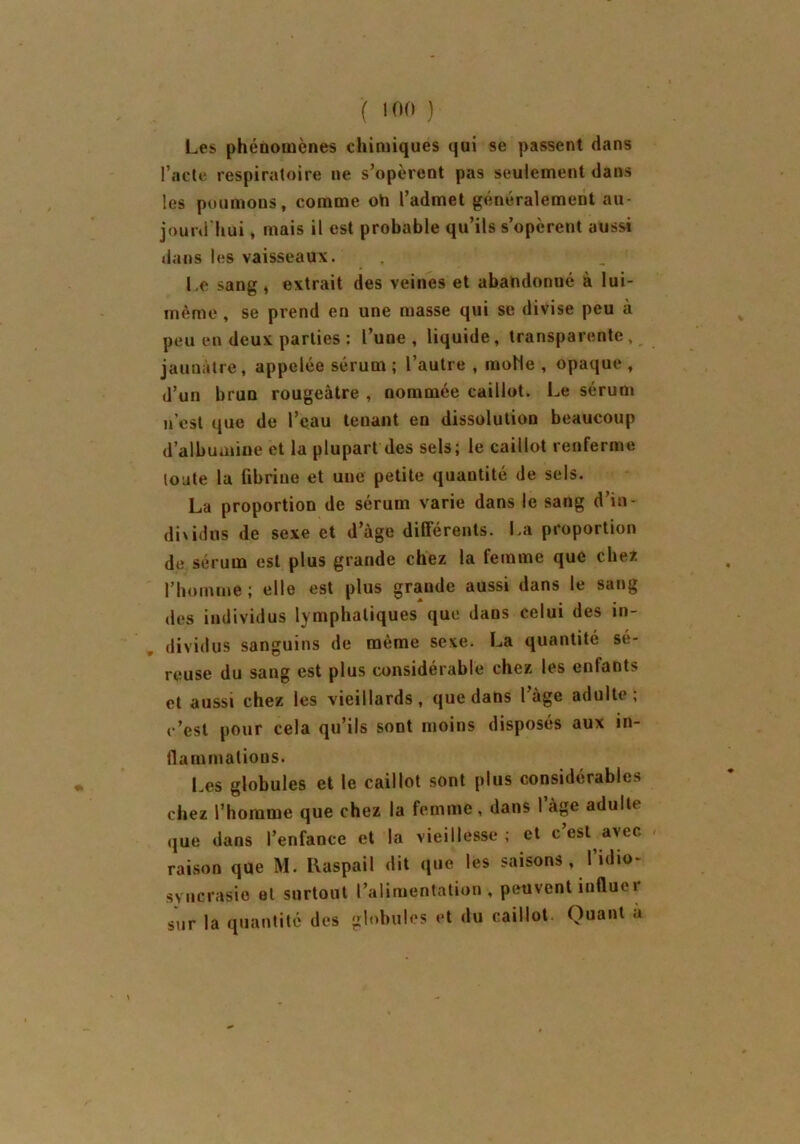 Les phénomènes chimiques qui se passent dans l’acte respiratoire ne s’opèrent pas seulement dans les poumons, comme oh l’admet généralement au- jourd'hui , mais il est probable qu’ils s’opèrent aussi dans les vaisseaux. Le sang , extrait des veines et abahdonué à lui- même , se prend en une masse qui se divise peu à peu en deux parties ; l’une , liquide, transparente , jaunâtre, appelée sérum ; l’autre , molle , opaque , d’un brun rougeâtre , nommée caillot. Le sérum n’est que de l’eau tenant en dissolution beaucoup d’albumine et la plupart des sels; le caillot renferme tonte la fibrine et une petite quantité de sels. La proportion de sérum varie dans le sang d’in- diwdus de sexe et d’âge différents. La proportion de sérum est plus grande chez la femme que chez l’homme ; elle est plus grande aussi dans le sang des individus lymphatiques que dans celui des in- dividus sanguins de même sexe. La quantité sé- reuse du sang est plus considérable chez les enlants et aussi chez les vieillards, que dans l’âge adulte; c’est pour cela qu’ils sont moins disposés aux in- flain mations. l es globules et le caillot sont plus considérables chez l’homme que chez la femme, dans I âge adulte que dans l’enfance et la vieillesse ; et c’est avec raison que M. Raspail dit que les saisons, l’idio- syncrasie et surtout l’alimentation, peuvent influer sur la quantité des globules et du caillot. Quant a