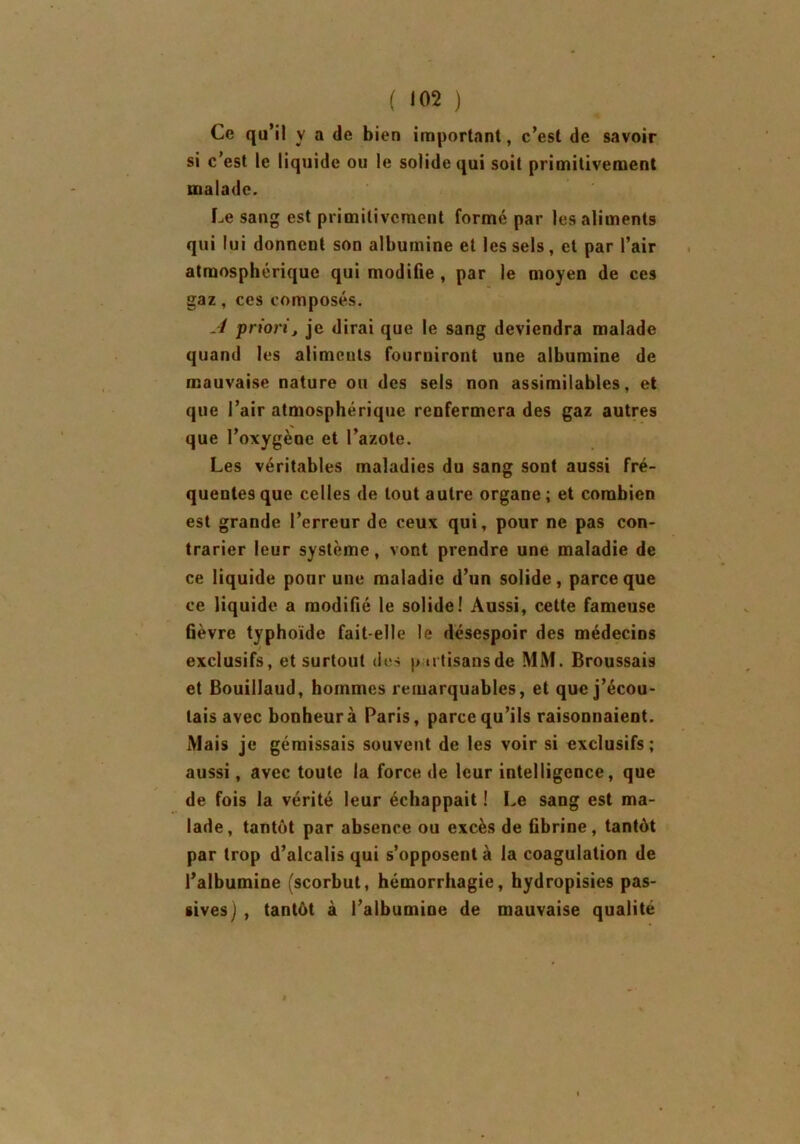 ( <02 ) Ce qu’il y a de bien important, c’est de savoir si c’est le liquide ou le solide qui soit primitivement malade. Le sang est primitivement formé par les aliments qui lui donnent son albumine et les sels, et par l’air atmosphérique qui modifie , par le moyen de ces gaz, ces composés. A priori, je dirai que le sang deviendra malade quand les aliments fourniront une albumine de mauvaise nature ou des sels non assimilables, et que l’air atmosphérique renfermera des gaz autres que l’oxygène et l’azote. Les véritables maladies du sang sont aussi fré- quentes que celles de tout autre organe; et combien est grande l’erreur de ceux qui, pour ne pas con- trarier leur système, vont prendre une maladie de ce liquide pour une maladie d’un solide, parce que ce liquide a modifié le solide! Aussi, cette fameuse fièvre typhoïde fait-elle le désespoir des médecins exclusifs, et surtout des putisansde MM. Broussais et Bouillaud, hommes remarquables, et que j’écou- tais avec bonheur à Paris, parce qu’ils raisonnaient. Mais je gémissais souvent de les voir si exclusifs; aussi, avec toute la force de leur intelligence, que de fois la vérité leur échappait ! Le sang est ma- lade, tantôt par absence ou excès de fibrine, tantôt par trop d’alcalis qui s’opposent à la coagulation de l’albumine (scorbut, hémorrhagie, hydropisies pas- sives) , tantôt à l’albumine de mauvaise qualité