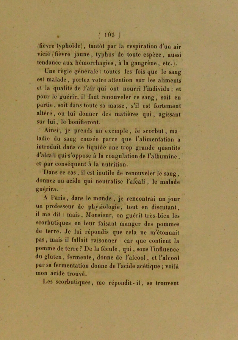 • ( 1A 3 ) (fièvre typhoïde), tantôt par la respiration d’un air vicié (fièvre jaune, typhus de toute espèce, aussi tendance aux hémorrhagies, à la gangrène, etc.). Une règle générale : toutes les fois que le sang est malade , portez votre attention sur les aliments et la qualité de l’air qui ont nourri l’individu ; et pour le guérir, il faut renouveler ce sang, soit en partie, soit dans toute sa masse, s’il est fortement altéré, ou lui donner des matières qui, agissant sur lui, le bonifieront. Ainsi, je prends un exemple , le scorbut, ma- ladie du sang causéo parce que l’alimentation a introduit dans ce liquide une trop grande quantité d’alcali qui s’oppose à la coagulation de l’albumine, et par conséquent à la nutrition. Dans ce cas, il est inutile de renouveler le sang , donnez un acide qui neutralise l’alcali , le malade guérira. A Paris, dans le monde , je rencontrai un jour un professeur de physiologie, tout en discutant, il me dit : mais, Monsieur, on guérit très-bien les scorbutiques en leur faisant manger des pommes de terre. Je lui répondis que cela ne m’étonnait pas, mais il fallait raisonner : car que contient la pomme de terre? De la fécule, qui, sous l’influence du gluten, fermente, donne de l’alcool, et l’alcool par sa fermentation donne de l’acide acétique ; voilà mon acide trouvé. Les scorbutiques, me répondit-il, se trouvent