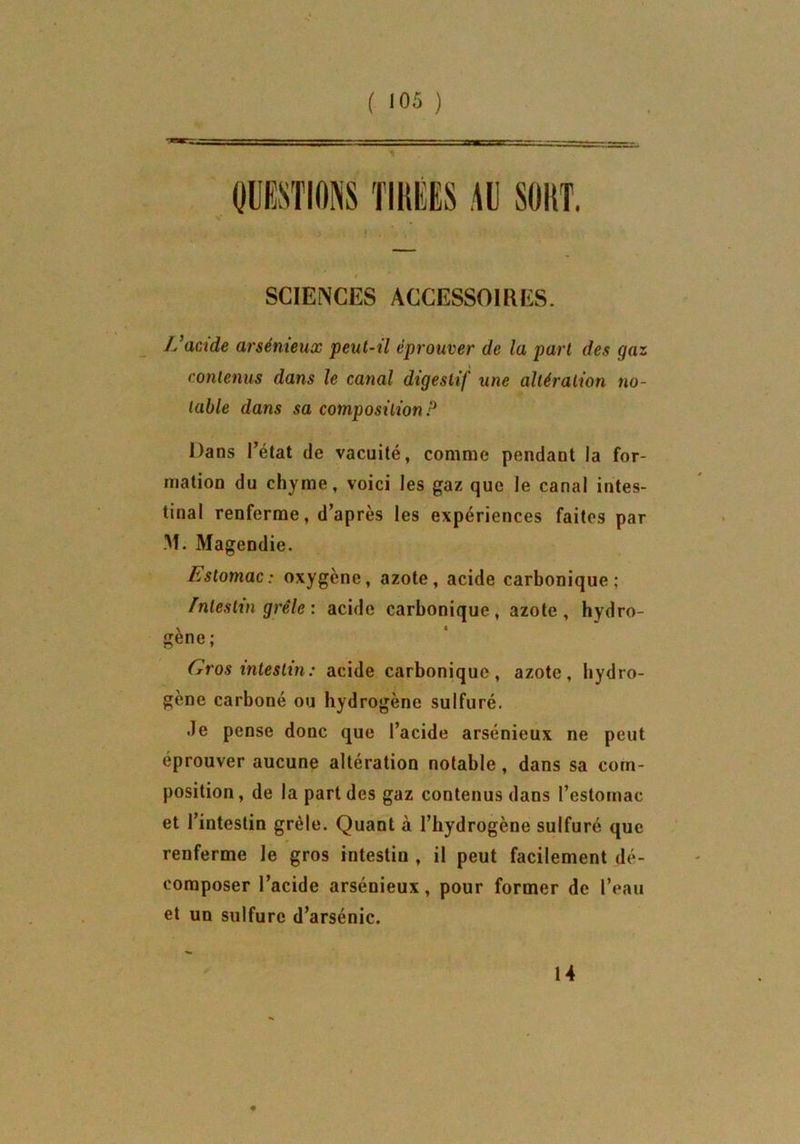 SCIENCES ACCESSOIRES. L’acide arsénieux peut-il éprouver de la part des gaz contenus dans le canal digestif une altération no- table dans sa composition P Dans l’état de vacuité, comme pendant la for- mation du chyme, voici les gaz que le canal intes- tinal renferme, d’après les expériences faites par M. Magendie. Estomac: oxygène, azote, acide carbonique; Intestin grêle : acide carbonique, azote, hydro- gène; Gros intestin: acide carbonique, azote, hydro- gène carboné ou hydrogène sulfuré. de pense donc que l’acide arsénieux ne peut éprouver aucune altération notable , dans sa com- position, de la part des gaz contenus dans l’estomac et l’intestin grêle. Quant à l’hydrogène sulfuré que renferme le gros intestiu , il peut facilement dé- composer l’acide arsénieux, pour former de l’eau et un sulfure d’arsénic. 14