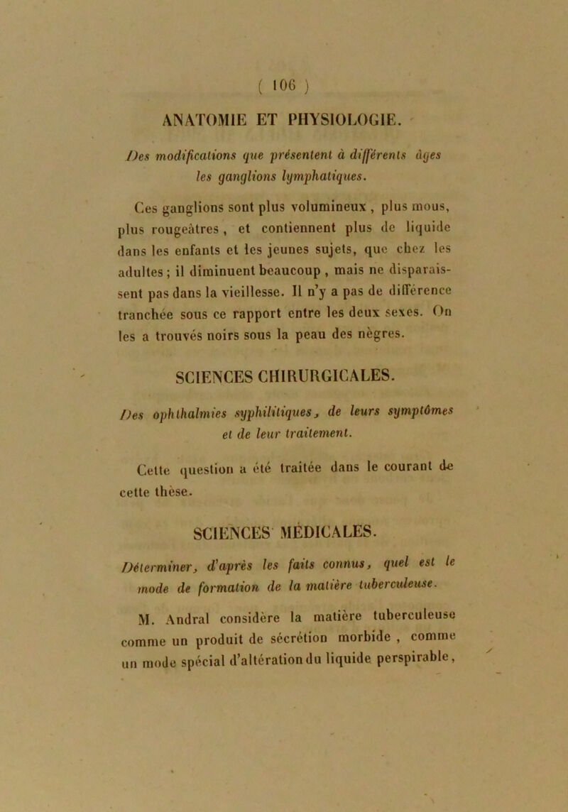 ANATOMIE ET PHYSIOLOGIE. Des modifications (pie présentent à différents âges les ganglions lymphatiques. Ces ganglions sont plus volumineux , plus mous, plus rougeâtres , et contiennent plus de liquide dans les enfants et les jeunes sujets, que chez les adultes; il diminuent beaucoup , mais ne disparais- sent pas dans la vieillesse. Il n’y a pas de différence tranchée sous ce rapport entre les deux sexes. On les a trouvés noirs sous la peau des nègres. SCIENCES CHIRURGICALES. Des ophlhalmies syphilitiques j de leurs symptômes et de leur traitement. Cette question a été traitée dans le courant de cette thèse. SCIENCES MÉDICALES. Déterminer, d'après les faits connus, quel est le mode de formation de la matière tuberculeuse. M. Andral considère la matière tuberculeuse comme un produit de sécrétion morbide , comme un mode spécial d’altération du liquide perspirable,