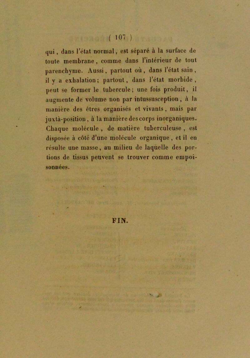 qui, dans l'état normal, est séparé à la surfaee de toute membrane , comme dans l’intérieur de tout parenchyme. Aussi, partout où , dans l’état sain , il y a exhalation ; partout, dans l’état morbide , peut se former le tubercule; une fois produit, il augmente de volume non par intussusception, à la manière des êtres organisés et vivants, mais par juxtà-position , à la manière descorps inorganiques. Chaque molécule , de matière tuberculeuse , est disposée à côté d’une molécule organique, et il en résulte une masse, au milieu de laquelle des por- tions de tissus peuvent se trouver comme empoi- sonnées. FIN.