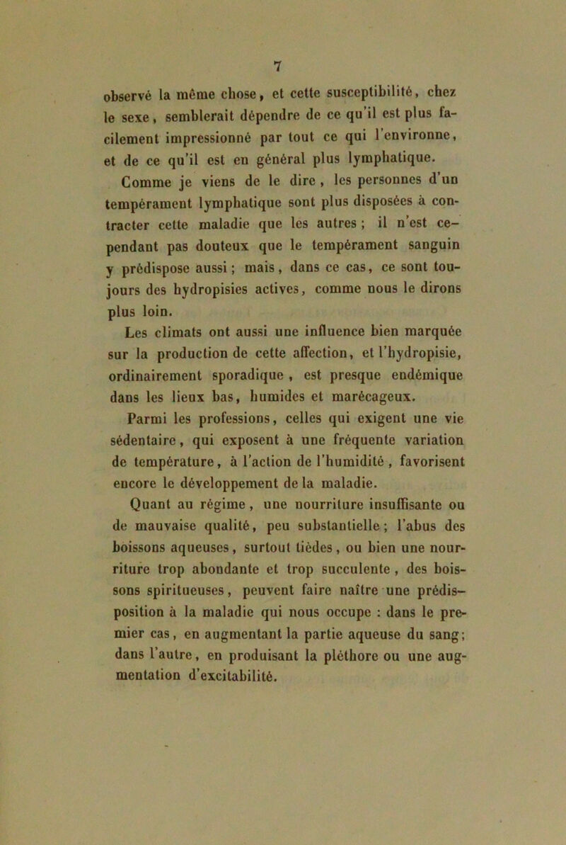 observé la même chose, et cette susceptibilité, chez le sexe, semblerait dépendre de ce qu il est plus fa- cilement impressionné par tout ce qui 1 environne, et de ce qu’il est en général plus lymphatique. Comme je viens de le dire , les personnes d un tempérament lymphatique sont plus disposées à con- tracter cette maladie que les autres ; il n’est ce- pendant pas douteux que le tempérament sanguin y prédispose aussi; mais, dans ce cas, ce sont tou- jours des hydropisies actives, comme nous le dirons plus loin. Les climats ont aussi une influence bien marquée sur la production de cette affection, et l’hydropisie, ordinairement sporadique , est presque endémique dans les lieux bas, humides et marécageux. Parmi les professions, celles qui exigent une vie sédentaire, qui exposent à une fréquente variation de température, à l’action de l’humidité , favorisent encore le développement delà maladie. Quant au régime, une nourriture insuffisante ou de mauvaise qualité, peu substantielle; l’abus des boissons aqueuses, surtout lièdes, ou bien une nour- riture trop abondante et trop succulente , des bois- sons spiritueuses, peuvent faire naître une prédis- position à la maladie qui nous occupe : dans le pre- mier cas, en augmentant la partie aqueuse du sang; dans l’autre, en produisant la pléthore ou une aug- mentation d’excitabilité.