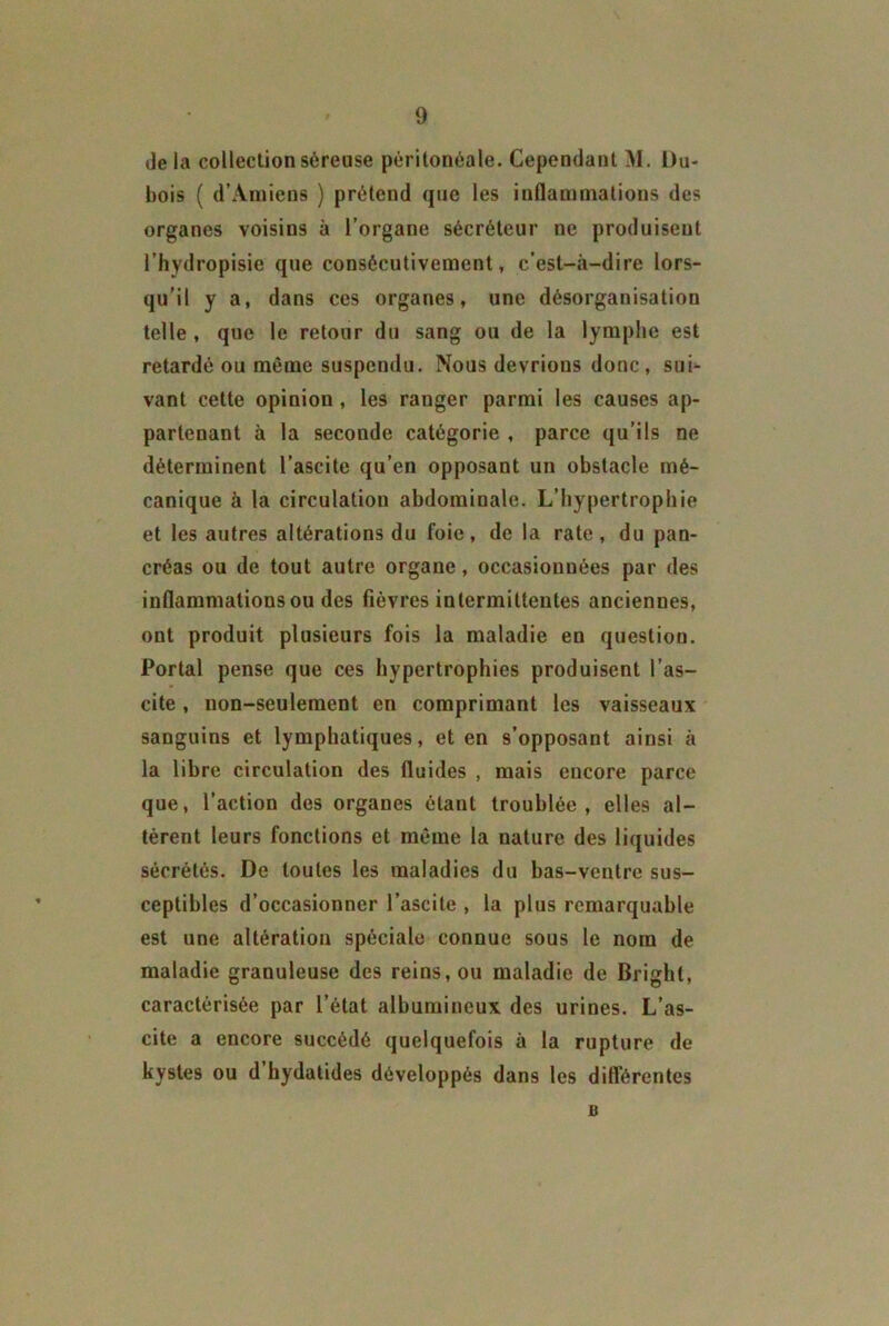 de la collection séreuse péritonéale. Cependant M. Du- bois ( d’Amiens ) prétend que les inflammations des organes voisins à l’organe sécréteur ne produisent l’hydropisie que consécutivement, c’est-à-dire lors- qu’il y a, dans ces organes, une désorganisation telle , que le retour du sang ou de la lymphe est retardé ou môme suspendu. Nous devrions donc, sui- vant cette opinion , les ranger parmi les causes ap- partenant à la seconde catégorie , parce qu’ils ne déterminent l’ascite qu’en opposant un obstacle mé- canique à la circulation abdominale. L’hypertrophie et les autres altérations du foie, de la rate, du pan- créas ou de tout autre organe, occasionnées par des inflammations ou des fièvres intermittentes anciennes, ont produit plusieurs fois la maladie en question. Portai pense que ces hypertrophies produisent l’as- cite , non-seulement en comprimant les vaisseaux sanguins et lymphatiques, et en s’opposant ainsi à la libre circulation des fluides , mais encore parce que, l’action des organes étant troublée, elles al- tèrent leurs fonctions et môme la nature des liquides sécrétés. De toutes les maladies du bas-ventre sus- ceptibles d’occasionner l’ascite , la plus remarquable est une altération spéciale connue sous le nom de maladie granuleuse des reins, ou maladie de Brighl, caractérisée par l’état albumineux des urines. L’as- cite a encore succédé quelquefois à la rupture de kystes ou d’hydatides développés dans les difl’érentes a