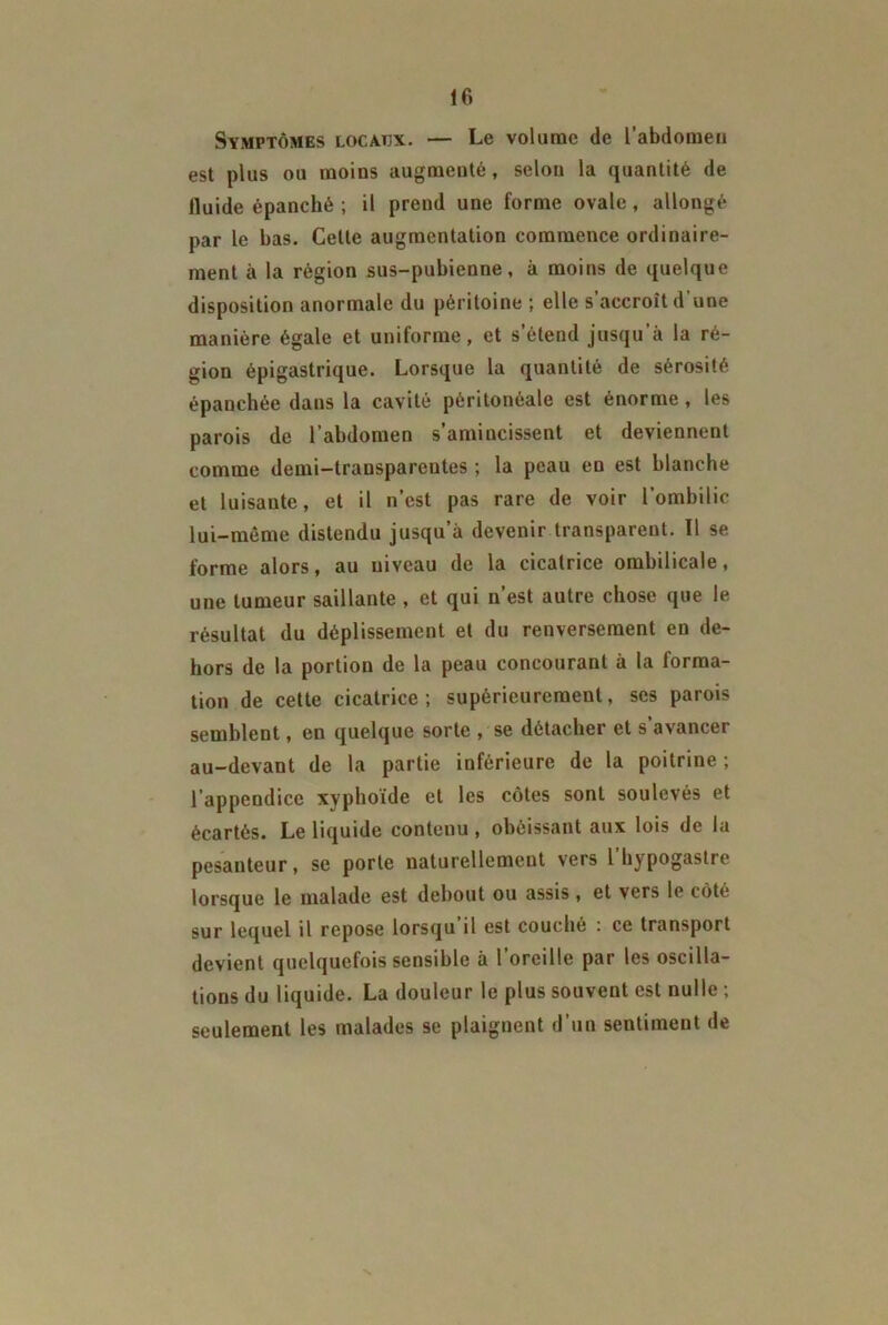 Symptômes locatjx. — Le volume de l'abdomen est plus ou moins augmenté, selon la quantité de lluide épanché ; il prend une forme ovale, allongé par le bas. Celte augmentation commence ordinaire- ment à la région sus-pubienne, à moins de quelque disposition anormale du péritoine ; elle s’accroît d'une manière égale et uniforme, et s étend jusqu à la ré- gion épigastrique. Lorsque la quantité de sérosité épanchée dans la cavité péritonéale est énorme, les parois de l’abdomen s’amincissent et deviennent comme demi-transparentes ; la peau en est blanche et luisante, et il n’est pas rare de voir l'ombilic lui-même distendu jusqu’à devenir transparent. ïl se forme alors, au niveau de la cicatrice ombilicale, une tumeur saillante , et qui n’est autre chose que le résultat du déplissement et du renversement en de- hors de la portion de la peau concourant à la forma- tion de cette cicatrice; supérieurement, ses parois semblent, en quelque sorte , se détacher et s avancer au-devant de la partie inférieure de la poitrine ; l’appendice xyphoïde et les côtes sont soulevés et écartés. Le liquide conteuu, obéissant aux lois de la pesanteur, se porte naturellement vers l’hypogastre lorsque le malade est debout ou assis, et vers le côté sur lequel il repose lorsqu’il est couché : ce transport devient quelquefois sensible à l’oreille par les oscilla- tions du liquide. La douleur le plus souvent est nulle ; seulement les malades se plaignent d’un sentiment de