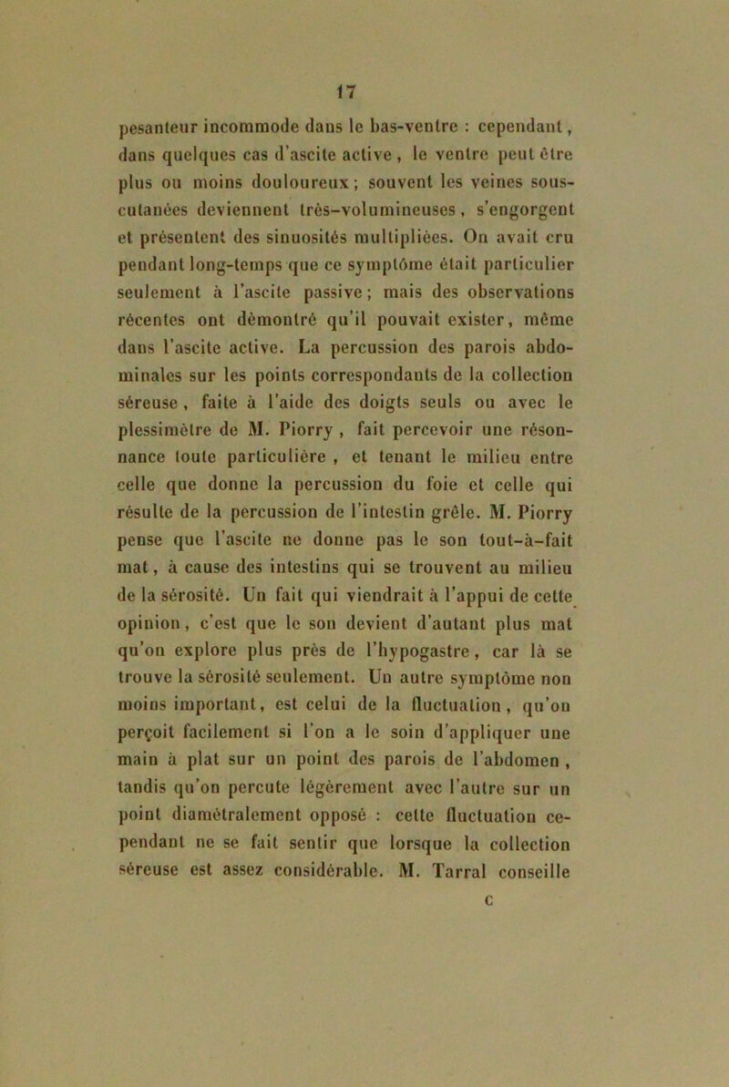 pesanteur incommode daus le bas-ventre : cependant, dans quelques cas d’ascite active, le ventre peut être plus ou moins douloureux; souvent les veines sous- cutanêes deviennent très-volumineuses, s’engorgent et présentent des sinuosités multipliées. On avait cru pendant long-temps que ce symptôme était particulier seulement à l’ascite passive; mais des observations récentes ont démontré qu’il pouvait exister, même dans l’ascite active. La percussion des parois abdo- minales sur les points correspondants de la collection séreuse , faite à l’aide des doigts seuls ou avec le plessimèlre de M. Piorry , fait percevoir une réson- nance toute particulière , et tenant le milieu entre celle que donne la percussion du foie et celle qui résulte de la percussion de l’intestin grêle. M. Piorry pense que l’ascite ne donne pas le son tout-à-fait mat, à cause des intestins qui se trouvent au milieu de la sérosité. Un fait qui viendrait à l’appui de cette opinion, c’est que le son devient d’autant plus mat qu’on explore plus près de l’hypogastre, car là se trouve la sérosité seulement. Un autre symptôme non moins important, est celui de la fluctuation, qu’on perçoit facilement si l’on a le soin d’appliquer une main à plat sur un point des parois de l’abdomen , tandis qu’on percute légèrement avec l’autre sur un point diamétralement opposé : celte fluctuation ce- pendant ne se fait sentir que lorsque la collection séreuse est assez considérable. M. Tarral conseille c