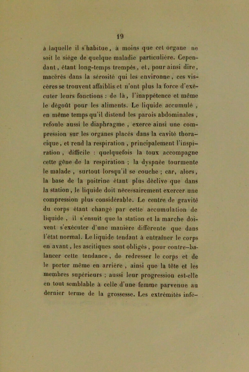 à laquelle il s’habitue, à moins que cet organe ne soit le siège de quelque maladie particulière. Cepen- dant, étant long-temps trempés, et, pour ainsi dire, macérés dans la sérosité qui les environne, ces vis- cères se trouvent affaiblis et n’ont plus la force d’exé- cuter leurs fonctions : de là, l’inappétence et môme le dégoût pour les aliments. Le liquide accumulé , en même temps qu’il distend les parois abdominales , refoule aussi le diaphragme , exerce ainsi une com- pression sur les organes placés dans la cavité thora- cique, et rend la respiration , principalement l’inspi- ration , difficile : quelquefois la toux accompagne cette gêne de la respiration ; la dyspnée tourmente le malade , surtout lorsqu’il se couche ; car, alors, la base de la poitrine étant plus déclive que dans la station, le liquide doit nécessairement exercer une compression plus considérable. Le centre de gravité du corps étant changé par celle accumulation de liquide , il s’ensuit que la station et la marche doi- vent s’exécuter d’une manière différente que dans l’état normal. Le liquide tendant à entraîner le corps en avant, les ascitiques sont obligés , pour conlre-ba- lancer cette tendance , de redresser le corps et de le porter même en arriére , ainsi que la tête et les membres supérieurs ; aussi leur progression est-elle en tout semblable à celle d’une femme parvenue au dernier terme de la grossesse. Les extrémités infé-