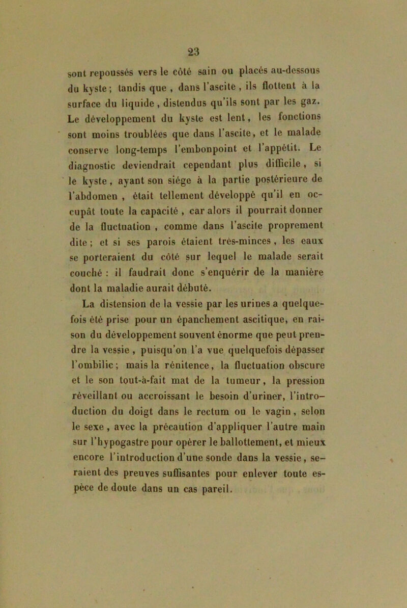 sont repoussés vers le côté sain ou placés au-dessous du kyste; tandis que , dans l’ascite , ils flottent à la surface du liquide , distendus qu’ils sont par les gaz. Le développement du kyste est lent, les fonctions ‘ sont moins troublées que dans l’ascite, et le malade conserve long-temps l’embonpoint et 1 appétit. Le diagnostic deviendrait cependant plus difficile, si le kyste, ayant son siège à la partie postérieure de l’abdomen , était tellement développé qu’il en oc- cupât toute la capacité , car alors il pourrait donner de la fluctuation , comme dans l’ascile proprement dite ; et si ses parois étaient très-minces , les eaux se porteraient du côté sur lequel le malade serait couché : il faudrait donc s’enquérir de la manière dont la maladie aurait débuté. La distension de la vessie par les urines a quelque- fois été prise pour un épanchement ascitique, en rai- son du développement souvent énorme que peut pren- dre la vessie , puisqu’on l’a vue quelquefois dépasser l’ombilic; mais la rénitence, la fluctuation obscure et le son tout-à-fait mat de la tumeur, la pression réveillant ou accroissant le besoin d’uriner, l’intro- duction du doigt dans le rectum ou le vagin, selon le sexe, avec la précaution d’appliquer l’autre main sur l’hypogastre pour opérer le ballottement, et mieux encore l’introduction d’une sonde dans la vessie, se- raient des preuves suffisantes pour enlever toute es- pèce de doute dans un cas pareil.