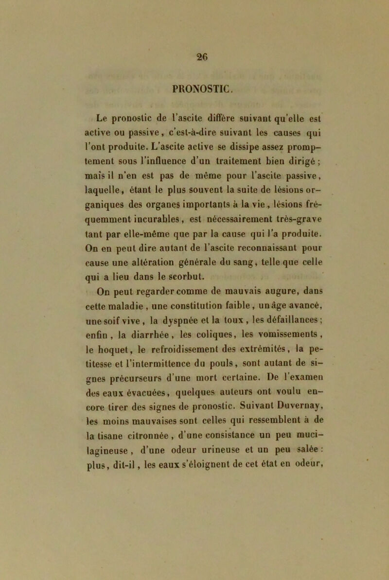 2fi PRONOSTIC. Le pronostic de l’ascite diffère suivant qu elle est active ou passive, c’est-à-dire suivant les causes qui l’ont produite. L’ascite active se dissipe assez promp- tement sous l’influence d’un traitement bien dirigé ; maïs il n’en est pas de même pour l’ascite passive, laquelle, étant le plus souvent la suite de lésions or- ganiques des organes importants à la vie , lésions fré- quemment incurables, est nécessairement très-grave tant par elle-même que par la cause qui l’a produite. On en peut dire autant de l’ascite reconnaissant pour cause une altération générale du sang, telle que celle qui a lieu dans le scorbut. On peut regarder comme de mauvais augure, dans cette maladie , une constitution faible , un âge avancé, une soif vive, la dyspnée et la toux, les défaillances ; enfin, la diarrhée, les coliques, les vomissements, le hoquet, le refroidissement des extrémités, la pe- titesse et l’intermittence du pouls, sont autant de si- gnes précurseurs d’une mort certaine. De l’examen des eaux évacuées, quelques auteurs ont voulu en- core tirer des signes de pronostic. Suivant Duvernay, les moins mauvaises sont celles qui ressemblent à de la tisane citronnée , d’une consistance un peu muci- lagineuse , d’une odeur urineuse et un peu salée: plus, dit-il, les eaux s’éloignent de cet état en odeur,