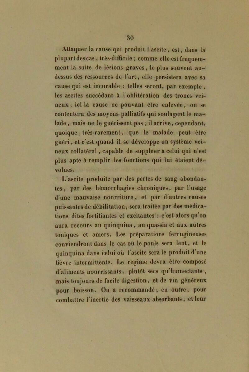 Attaquer la cause qui produit l’ascite, est, dans la plupartdescas , très-difficile; comme elle est fréquem- ment la suite de lésions graves, le plus souvent au- dessus des ressources de l’art, elle persistera avec sa cause qui est incurable : telles seront, par exemple, les ascites succédant à l’oblitération des troncs vei- neux ; ici la cause ne pouvant être enlevée, on se contentera des moyens palliatifs qui soulagent le ma- lade , mais ne le guérissent pas ; il arrive, cependant, quoique très-rarement, que le malade peut être guéri, et c’est quand il se développe un système vei- neux collatéral, capable de suppléer à celui qui n’est plus apte à remplir les fonctions qui lui étaient dé- volues. L’ascite produite par des pertes de sang abondan- tes, par des hémorrhagies chroniques, par l’usage d’une mauvaise nourriture, et par d’autres causes puissantes de débilitation, sera traitée par des médica- tions dites fortifiantes et excitantes : c’est alors qu’on aura recours au quinquina, au quassia et aux autres toniques et amers. Les préparations ferrugineuses conviendront dans le cas où le pouls sera lent, et le quinquina dans celui où l’ascite sera le produit d’une fièvre intermittente. Le régime devra être composé d’aliments nourrissants, plutôt secs qu’humectants , mais toujours de facile digestion, et de vin généreux pour boisson. Ou a recommandé, en outre, pour combattre l’inertie des vaisseaux absorbants , et leur