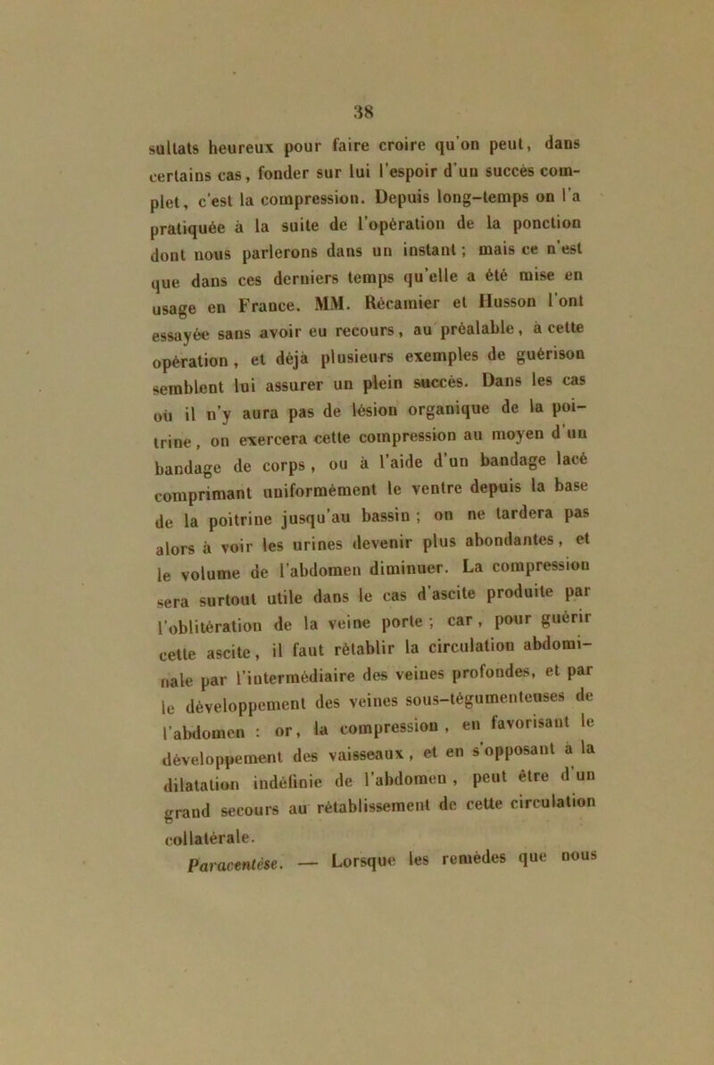 sullats heureux pour faire croire qu’on peut, dans certains cas, fonder sur lui l’espoir d’uu succès com- plet, c’est la compression. Depuis long-temps on l’a pratiquée à la suite de l’opération de la ponction dont nous parlerons dans un instant ; mais ce n’est que dans ces derniers temps qu’elle a été mise en usage en France. MM. Récamier et Husson l’ont essayée sans avoir eu recours, au préalable, à cette opération, et déjà plusieurs exemples de guérison semblent lui assurer un plein succès. Dans les cas où il n’y aura pas de lésion organique de la poi- trine, on exercera cette compression au moyen d’uu bandage de corps , ou à l’aide d’un bandage lacé comprimant uniformément le ventre depuis la base de la poitrine jusqu’au bassin ; on ne tardera pas alors à voir les urines devenir plus abondantes, et le volume de l’abdomen diminuer. La compression sera surtout utile dans le cas d’ascite produite par l’oblitération de la veine porte ; car , pour guérir cette ascite, il faut rétablir la circulation abdomi- nale par l’intermédiaire des veines profondes, et par le développement des veines sous-tégumentenses de l’abdomen : or, la compression, en favorisant le développement des vaisseaux, et en s’opposant a la dilatation indéfinie de l’abdomen, peut être d’un grand secours au rétablissement de ceUe circulation collatérale. Paracentèse. — Lorsque les remèdes que nous