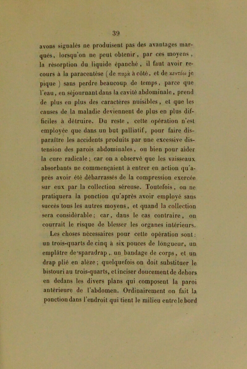 avons signalés ne produisent pas des avantages mar- qués, lorsqu’on ne peut obtenir, par ces moyens, la résorption du liquide épanché , il faut avoir re- cours à la paracentèse (de -rcapà à côté, et de x.evréw je pique ) sans perdre beaucoup de temps, parce que l’eau, eu séjournant dans la cavité abdominale, prend de plus en plus des caractères nuisibles, et que les causes de la maladie deviennent de plus en plus dif- ficiles à détruire. Du reste , cette opération n’est employée que dans un but palliatif, pour faire dis- paraître les accidents produits par une excessive dis- tension des parois abdominales, ou bien pour aider la cure radicale ; car on a observé que les vaisseaux absorbants ne commençaient à entrer en action qu’a- près avoir été débarrassés de la compression exercée sur eux par la collection séreuse. Toutefois, on ne pratiquera la ponction qu’après avoir employé sans succès tous les autres moyens, et quand la collection sera considérable; car, dans le cas contraire, on courrait le risque de blesser les organes intérieurs. Les choses nécessaires pour cette opération sont: un trois-quarts de cinq à six pouces de longueur, un emplâtre de'sparadrap,. un bandage de corps, et un drap plié en alèze ; quelquefois on doit substituer le bistouri au trois-quarts, et inciser doucement de dehors en dedans les divers plans qui composent la paroi antérieure de l’abdomen. Ordinairement on fait la ponction dans l’endroit qui tient le milieu entre le bord