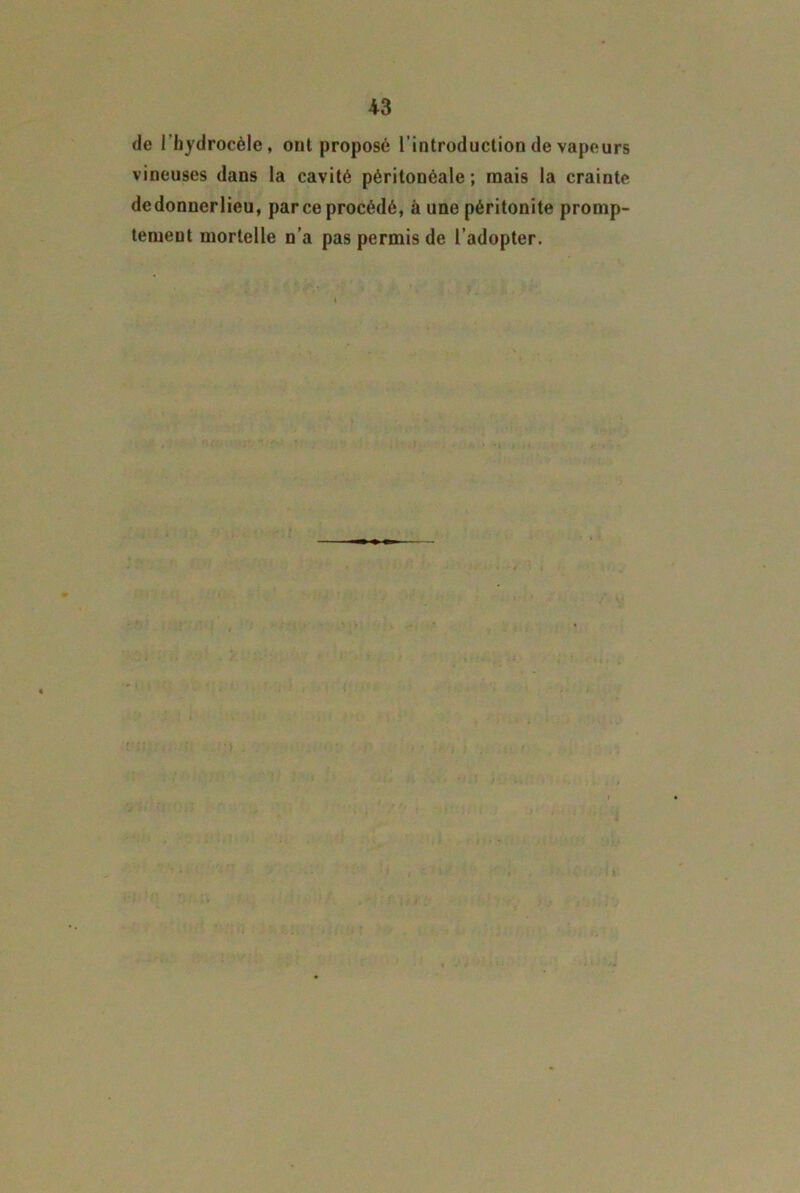 de l’hydrocèle, ont proposé l’introduction de vapeurs vineuses dans la cavité péritonéale ; mais la crainte dedonnerlieu, parce procédé, à une péritonite promp- temeut mortelle n’a pas permis de l’adopter.