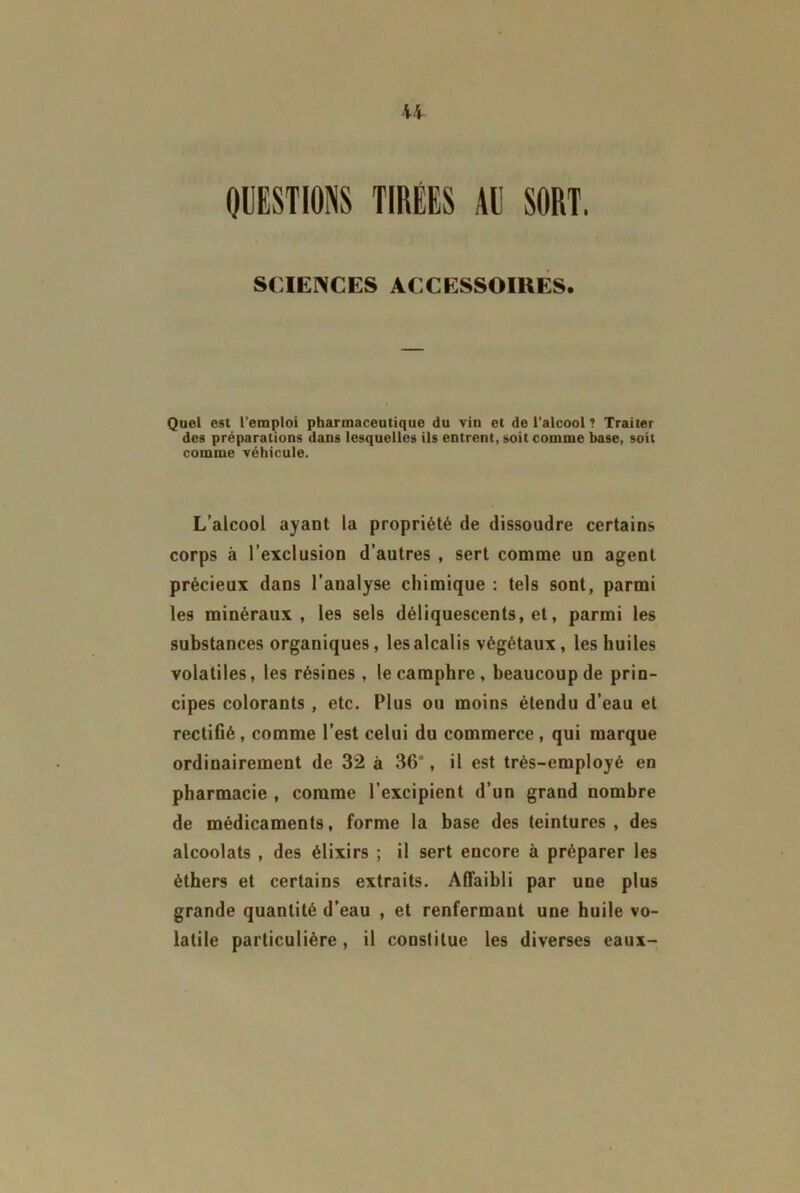 U QUESTIONS TIRÉES AU SORT. SCIENCES ACCESSOIRES. Quel est l’emploi pharmaceutique du vin et de l’alcool 1 Traiter des préparations dans lesquelles ils entrent, soit comme base, soit comme véhicule. L’alcool ayant la propriété de dissoudre certains corps à l’exclusion d’autres , sert comme un agent précieux dans l’analyse chimique : tels sont, parmi les minéraux, les sels déliquescents, et, parmi les substances organiques, les alcalis végétaux, les huiles volatiles, les résines, le camphre , beaucoup de prin- cipes colorants , etc. Plus ou moins étendu d’eau et rectifié, comme l’est celui du commerce , qui marque ordinairement de 32 à 36°, il est très-employé en pharmacie , comme l’excipient d’un grand nombre de médicaments, forme la base des teintures, des alcoolats , des élixirs ; il sert encore à préparer les éthers et certains extraits. Affaibli par une plus grande quantité d’eau , et renfermant une huile vo- latile particulière, il constitue les diverses eaux-