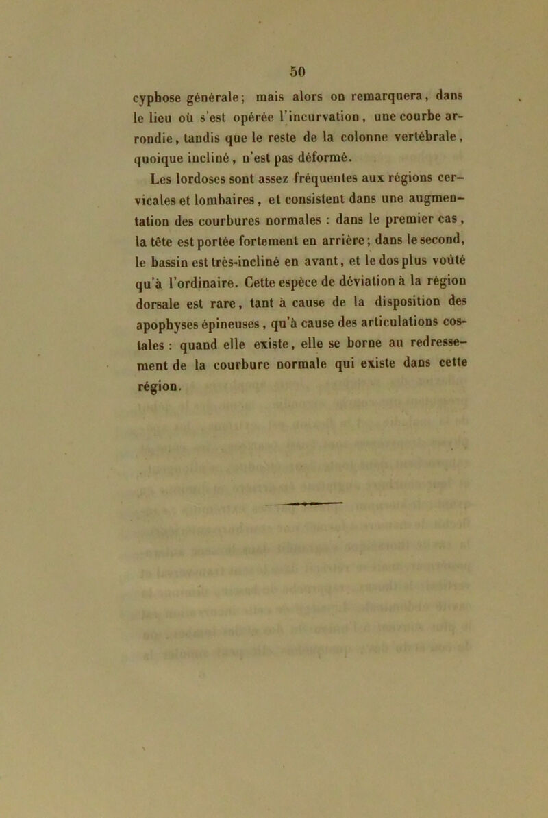 cyphose générale; mais alors on remarquera, dans le lieu où s’est opérée l’incurvation, une courbe ar- rondie, tandis que le reste de la colonne vertébrale, quoique incliné, n’est pas déformé. Les lordoses sont assez fréquentes aux régions cer- vicales et lombaires, et consistent dans une augmen- tation des courbures normales : dans le premier cas, la tête est portée fortement en arrière; dans le second, le bassin est très-incliné en avant, et le dos plus voûté qu’à l’ordinaire. Cette espèce de déviation à la région dorsale est rare, tant à cause de la disposition des apophyses épineuses , qu’à cause des articulations cos- tales : quand elle existe, elle se borne au redresse- ment de la courbure normale qui existe dans cette