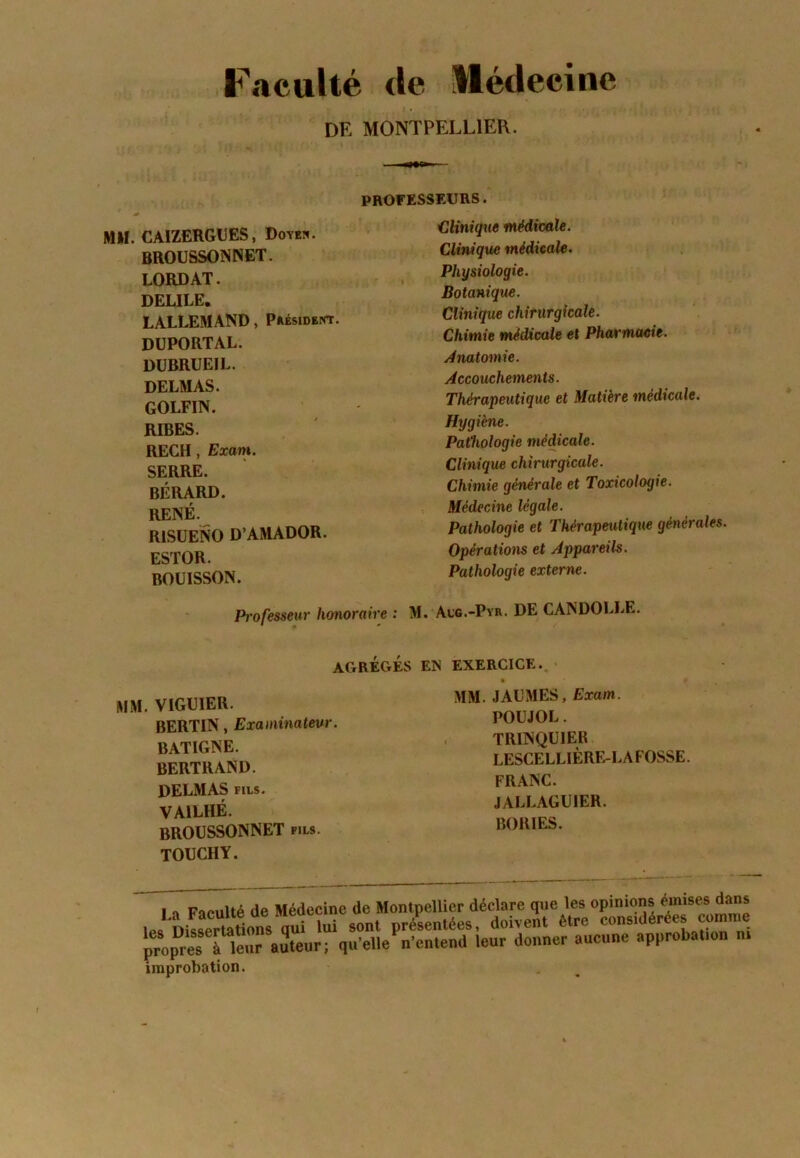 Faculté tle llédeeine DE MONTPELLIER. PROFESSEURS. MM. CAIZERGUES, Dotes. BROÜSSONNET. LORDAT. DEULE. LALLEMAND, Président. DüPORTAL. DUBRÜEIL. DELMAS. GOLFIN. RIBES. RECH , Exam. SERRE. BÉRARD. RENÉ. RISUENO D’AMADOR. ESTOR. BOÜISSON. Clinique médicale. Clinique médicale. Physiologie. Botanique. Clinique chirurgicale. Chimie médicale et Pharmmie. Anato^nie. Accouchements. Thérapeutique et Matière médicale. Hygiène. Pathologie médicale. Clinique chirurgicale. Chimie générale et Toxicologie. Médecine légale. Pathologie et Thérapeutique générales. Opérations et Appareils. Pathologie externe. Professeur honoraire : M. Acc.-Pyr. DE CANDOLLE. AGRÈGES EN EXERCICE. MM. VIGUIER. BERTIN, Examinateur. BATIGNE. BERTRAND. DELMAS FILS. VAILHÉ. BROÜSSONNET fils. TOUCHY. MM. JAÜMES, Exam. POUJOL. TRINQUIEB LESCELLIÈRE-LAFOSSE. FRANC. JALLAGUIER. BORIES. lenr auteur; qu’elle n'antend leur donner aueune approbal.on u. improbation.