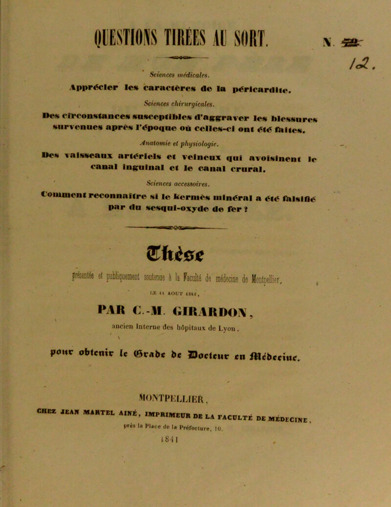 AU SORT. Sciences médicales. Apprécier le» caractères de la péricardite. » Sciences chirurgicales. Des circonstances susceptibles d*ag;grraver les blessures survenues après l’époque où celles-ci ont été Ibltes. Anatomie el physiologie.. Des vaisseaux artériels et veineux qui avoisinent le canal inguinal et le C/anal crural. Sciences accessoires. Comment reconnaître si le kermès minéral a été falsifié par du sesqul-oxyde de fer î (Ehèec * I pMiée et puMiquemenl soutenue à k Faculté de médecine de Montpellier, l-E H AOUT 4841 , PAR C.-M. OIRARDOIV, ancien Interne des hôpitaux de Lyon, ' \ roue obtenie Je fflieabe Jte Docteur en JUilbeetne, montphllier , CHcr „A» A.KÉ, iMPWMeoKoELArAcoLTé DcMÉDrcre, près la Place de la PréfoeJure, 10. 1841