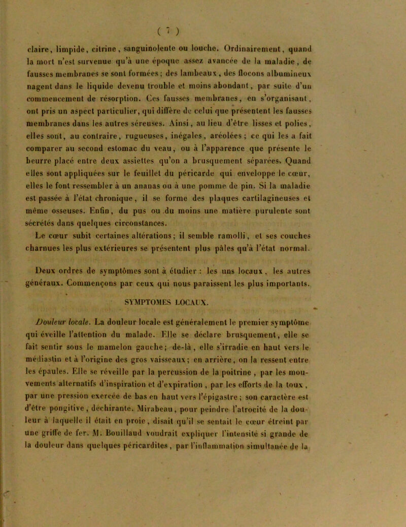 claire, limpide, citrine, sanguinolente ou louche. Ordinairement, quand la mort n’est survenue qu’à une époque assez avancée de la maladie, de fausses membranes se sont formées ; des lambeaux , des ilocons albumineux nagent dans le liquide devenu trouble et moins abondant, par suite d’un commencement de résorption. Ces fausses membranes, en s’organisant, ont pris un aspect particulier, qui diffère de celui que présentent les fausses membranes dans les autres séreuses. Ainsi, au lieu d’être lisses et polies, elles sont, au contraire, rugueuses, inégales, aréolées ; ce qui les a fait comparer au second estomac du veau, ou à l’apparence que présente le beurre placé entre deux assiettes qu’on a brusquement séparées^ Quand elles sont appliquées sur le feuillet du péricarde qui enveloppe le cœur, elles le font ressembler à un ananas ou à une pomme de pin. Si la maladie est passée à l’état chronique, il se forme des plaques cartilagineuses et même osseuses. Enfin, du pus ou du moins une matière purulente sont sécrétés dans quelques circonstances. Le cœur subit certaines altérations ; il semble ramolli, et ses couches charnues lès plus extérieures se présentent plus pâles qu’à l’état normal. Deux ordres de symptômes sont à étudier : les uns locaux, les autres généraux. Commençons par ceux qui nous paraissent les plus importants. * SYMPTOMES LOCAUX. Douleur locale. La douleur locale est généralement le premier symptôme qui éveille l’attention du malade. Elle se déclare brusquement, elle se fait sentir sous le mamelon gauche; de-là, elle s’irradie en haut vers le médiastin et à l’origine des gros vaisseaux; en arrière, on la ressent entre les épaules. Elle se réveille par la percussion de la poitrine , par les mou- vemenls alternatifs d’inspiration et d’expiration , par les efforts de la toux , par une pression exercée de bas en haut vers l’épigastre ; son caractère est d’être pongitive, déchirante. Mirabeau, pour peindre l’atrocité de la dou- leur à laquelle il était en proie, disait qu’il se sentait le cœur étreint par une griffe de fer. M. Bouiilaud voudrait expliquer l’intensité si grande de la douleur dans quelques péricardites , par l’inflammation simultanée de la