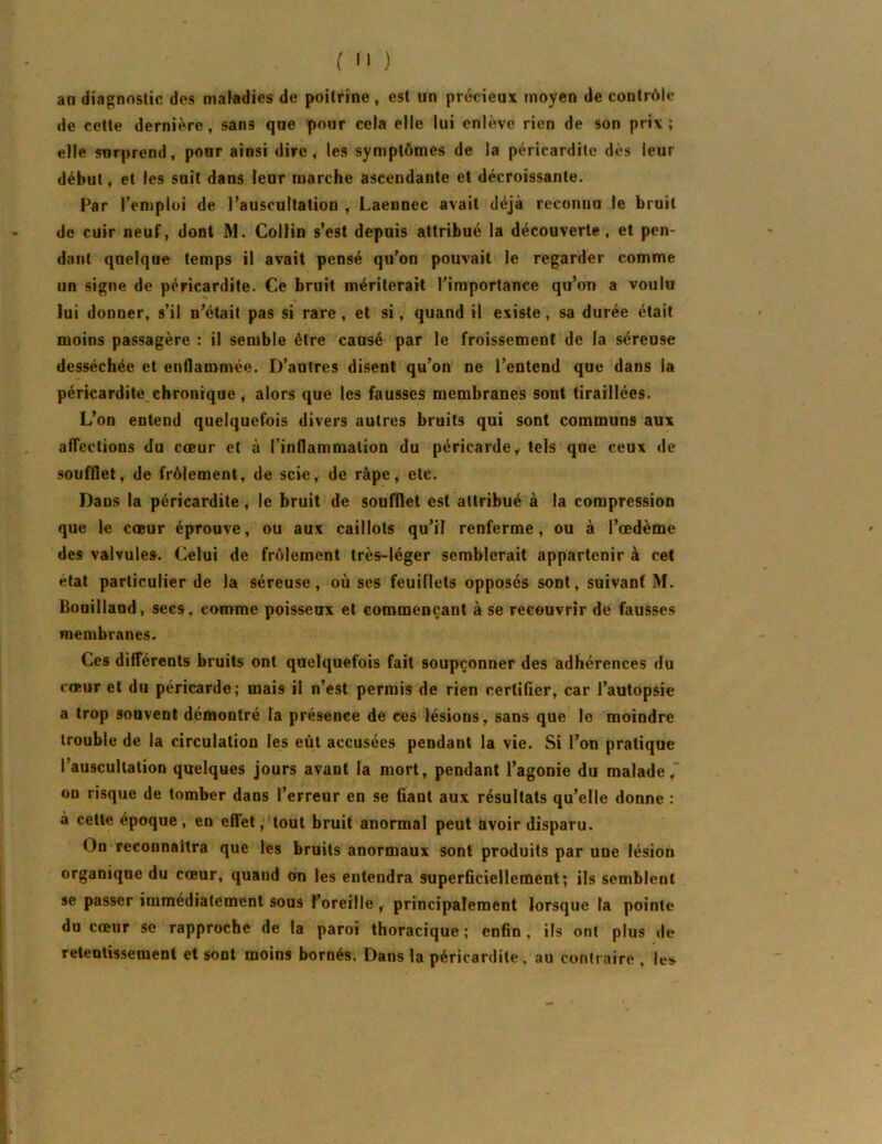 ( •' ) an diagnostic des maiadies de poitrine , est un précieux moyen de contrôle de cette dernière, sans que pour cela elle lui enlève rien de son prix; elle surprend, pour ainsi dire, les symptômes de la péricardite dès leur début, et les soit dans leur marche ascendante et décroissante. Far l’emploi de l’auscultation , Laennec avait déjà reconnu le bruit de cuir neuf, dont M. Collin s’est depuis attribué la découverte, et pen- dant quelque temps il avait pensé qu’on pouvait le regarder comme un signe de péricardite. Ce bruit mériterait l’importance qu’ou a voulu lui donner, s’il n’était pas si rare, et si, quand il existe, sa durée était moins passagère : il semble être causé par le froissement de la séreuse desséchée et enflammée. D’autres disent qu’on ne l’entend que dans la péricardite chronique, alors que les fausses membranes sont tiraillées. L’on entend quelquefois divers autres bruits qui sont communs aux affections du cœur et ù l’inflammation du péricarde y tels que ceux de soufflet, de frôlement, de scie, de râpe, etc. Dans la péricardite , le bruit de soufflet est attribué à la compression que le cœur éprouve, ou aux caillots qu’il renferme, ou à l’œdème des valvules. Celui de frôlement très-léger semblerait appartenir à cet état particulier de la séreuse, où ses feuillets opposés sont, suivant M. Bouilland, secs, comme poisseux et commençant à se recouvrir de fausses membranes. Ces différents bruits ont quelquefois fait soupçonner des adhérences du cœur et du péricarde; mais il n’est permis de rien certifier, car l’autopsie a trop souvent démontré la présence de ces lésions, sans que le moindre trouble de la circulation les eût accusées pendant la vie. Si l’on pratique l’auscultation quelques jours avant la mort, pendant l’agonie du malade, on risque de tomber dans l’erreur en se fiant aux résultats qu’elle donne : à cette époque, en effet, tout bruit anormal peut àvoir disparu. On reconnaîtra que les bruits anormaux sont produits par une lésion organique du cœur, quand on les entendra superficiellement; ils semblent se passer immédiatement sous l’oreille, principalement lorsque la pointe du cœur se rapproche de la paroi thoracique ; enfin, ils ont plus de retentissement et sont moins bornés. Dans la péricardite, au contraire , les